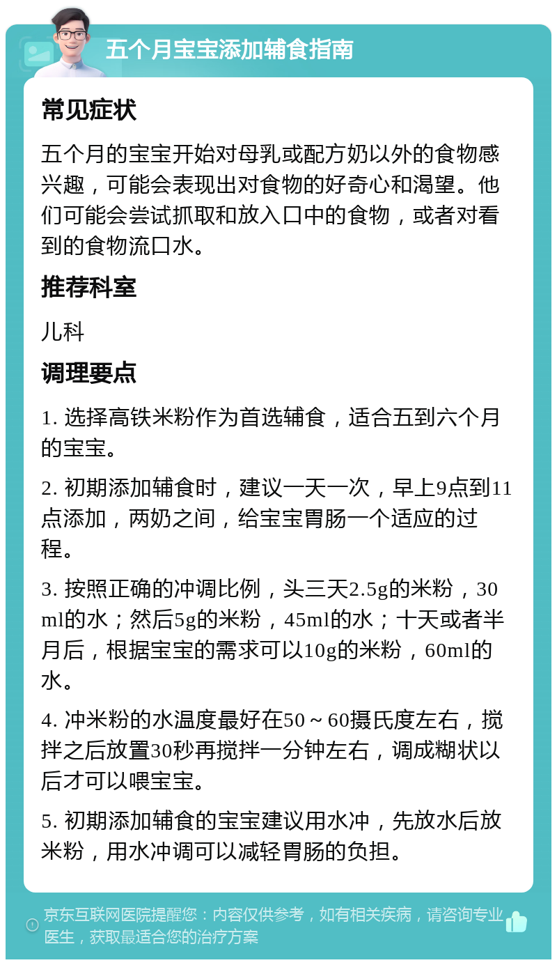 五个月宝宝添加辅食指南 常见症状 五个月的宝宝开始对母乳或配方奶以外的食物感兴趣，可能会表现出对食物的好奇心和渴望。他们可能会尝试抓取和放入口中的食物，或者对看到的食物流口水。 推荐科室 儿科 调理要点 1. 选择高铁米粉作为首选辅食，适合五到六个月的宝宝。 2. 初期添加辅食时，建议一天一次，早上9点到11点添加，两奶之间，给宝宝胃肠一个适应的过程。 3. 按照正确的冲调比例，头三天2.5g的米粉，30ml的水；然后5g的米粉，45ml的水；十天或者半月后，根据宝宝的需求可以10g的米粉，60ml的水。 4. 冲米粉的水温度最好在50～60摄氏度左右，搅拌之后放置30秒再搅拌一分钟左右，调成糊状以后才可以喂宝宝。 5. 初期添加辅食的宝宝建议用水冲，先放水后放米粉，用水冲调可以减轻胃肠的负担。