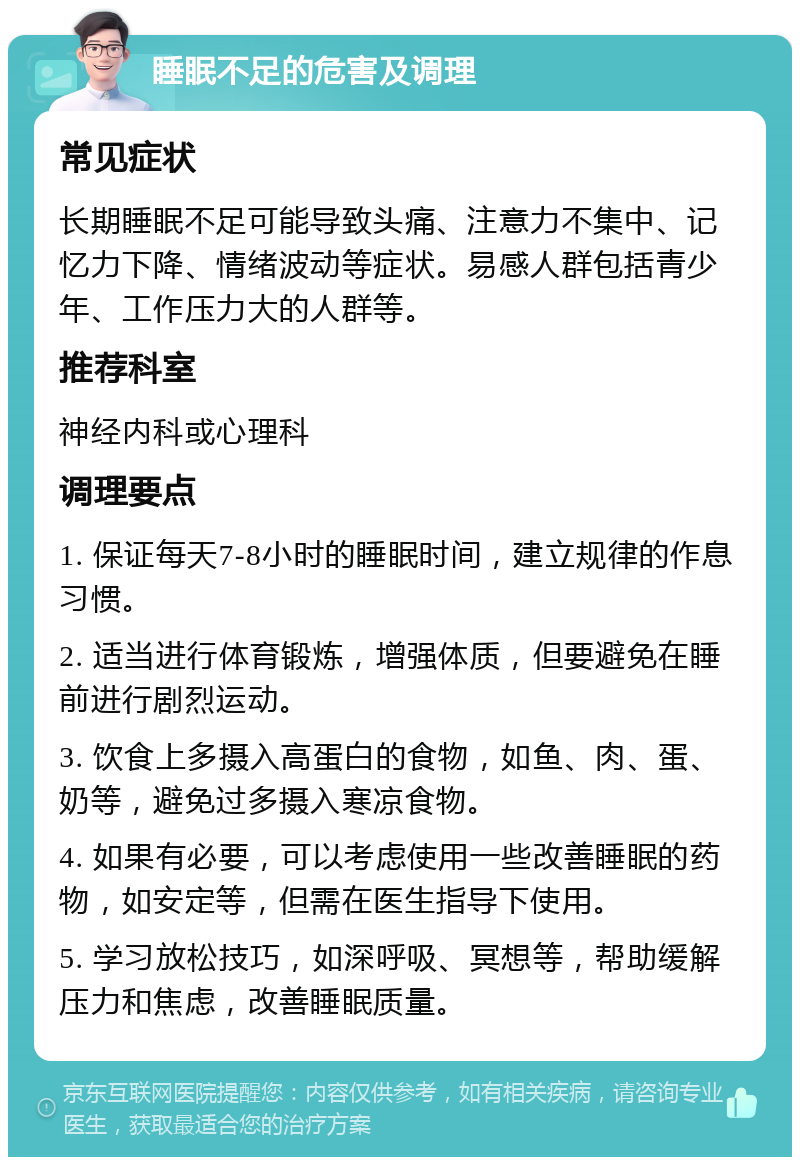 睡眠不足的危害及调理 常见症状 长期睡眠不足可能导致头痛、注意力不集中、记忆力下降、情绪波动等症状。易感人群包括青少年、工作压力大的人群等。 推荐科室 神经内科或心理科 调理要点 1. 保证每天7-8小时的睡眠时间，建立规律的作息习惯。 2. 适当进行体育锻炼，增强体质，但要避免在睡前进行剧烈运动。 3. 饮食上多摄入高蛋白的食物，如鱼、肉、蛋、奶等，避免过多摄入寒凉食物。 4. 如果有必要，可以考虑使用一些改善睡眠的药物，如安定等，但需在医生指导下使用。 5. 学习放松技巧，如深呼吸、冥想等，帮助缓解压力和焦虑，改善睡眠质量。