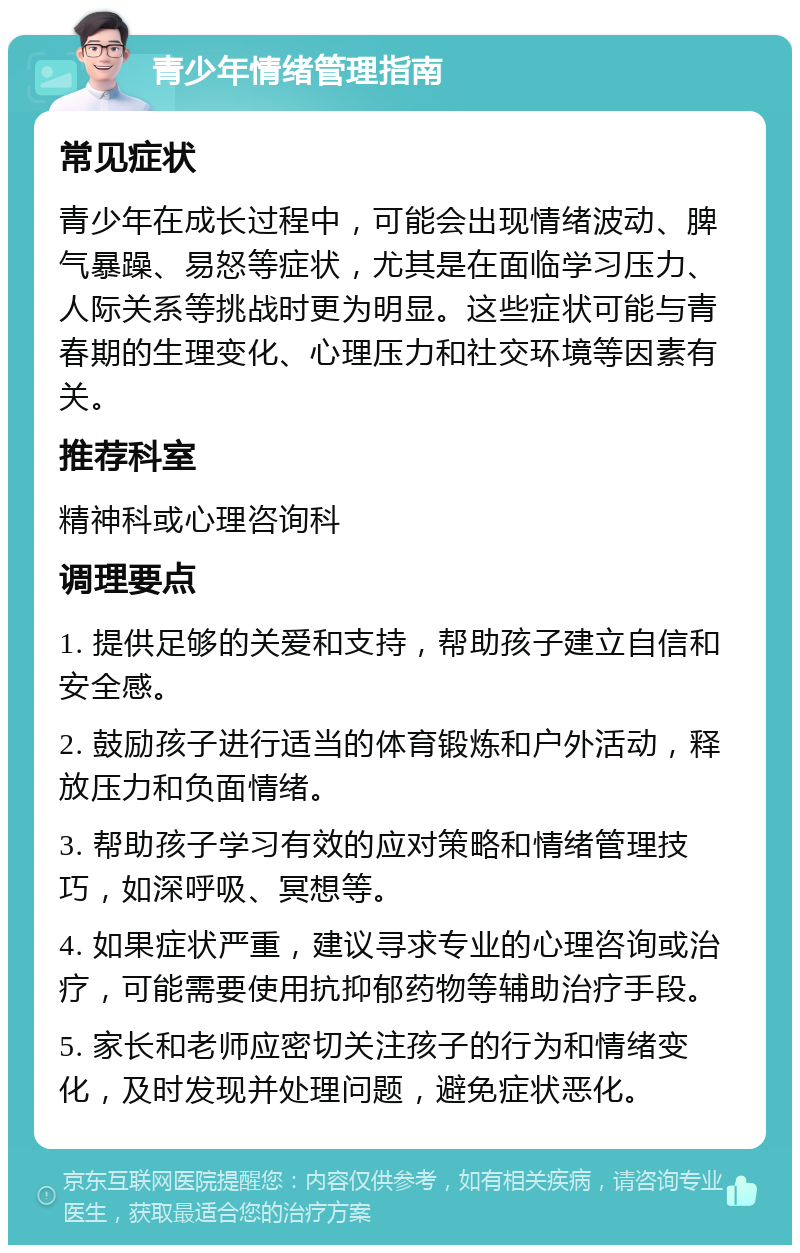 青少年情绪管理指南 常见症状 青少年在成长过程中，可能会出现情绪波动、脾气暴躁、易怒等症状，尤其是在面临学习压力、人际关系等挑战时更为明显。这些症状可能与青春期的生理变化、心理压力和社交环境等因素有关。 推荐科室 精神科或心理咨询科 调理要点 1. 提供足够的关爱和支持，帮助孩子建立自信和安全感。 2. 鼓励孩子进行适当的体育锻炼和户外活动，释放压力和负面情绪。 3. 帮助孩子学习有效的应对策略和情绪管理技巧，如深呼吸、冥想等。 4. 如果症状严重，建议寻求专业的心理咨询或治疗，可能需要使用抗抑郁药物等辅助治疗手段。 5. 家长和老师应密切关注孩子的行为和情绪变化，及时发现并处理问题，避免症状恶化。