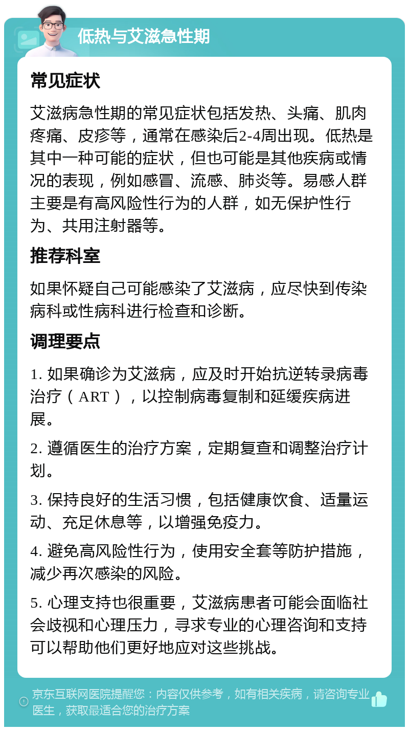 低热与艾滋急性期 常见症状 艾滋病急性期的常见症状包括发热、头痛、肌肉疼痛、皮疹等，通常在感染后2-4周出现。低热是其中一种可能的症状，但也可能是其他疾病或情况的表现，例如感冒、流感、肺炎等。易感人群主要是有高风险性行为的人群，如无保护性行为、共用注射器等。 推荐科室 如果怀疑自己可能感染了艾滋病，应尽快到传染病科或性病科进行检查和诊断。 调理要点 1. 如果确诊为艾滋病，应及时开始抗逆转录病毒治疗（ART），以控制病毒复制和延缓疾病进展。 2. 遵循医生的治疗方案，定期复查和调整治疗计划。 3. 保持良好的生活习惯，包括健康饮食、适量运动、充足休息等，以增强免疫力。 4. 避免高风险性行为，使用安全套等防护措施，减少再次感染的风险。 5. 心理支持也很重要，艾滋病患者可能会面临社会歧视和心理压力，寻求专业的心理咨询和支持可以帮助他们更好地应对这些挑战。