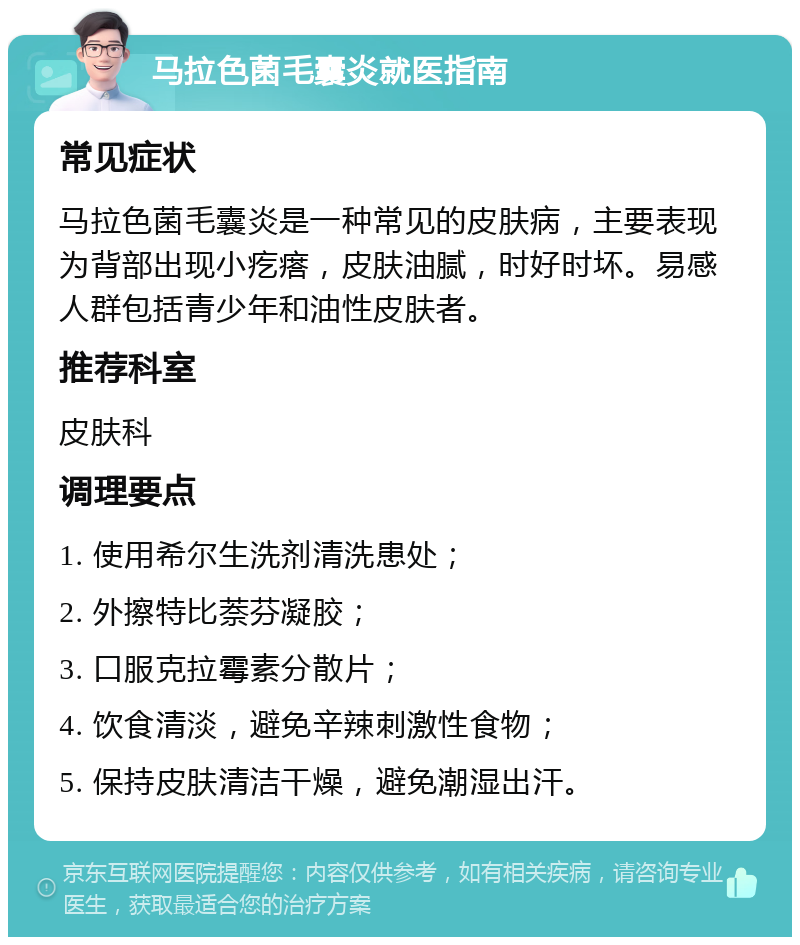 马拉色菌毛囊炎就医指南 常见症状 马拉色菌毛囊炎是一种常见的皮肤病，主要表现为背部出现小疙瘩，皮肤油腻，时好时坏。易感人群包括青少年和油性皮肤者。 推荐科室 皮肤科 调理要点 1. 使用希尔生洗剂清洗患处； 2. 外擦特比萘芬凝胶； 3. 口服克拉霉素分散片； 4. 饮食清淡，避免辛辣刺激性食物； 5. 保持皮肤清洁干燥，避免潮湿出汗。