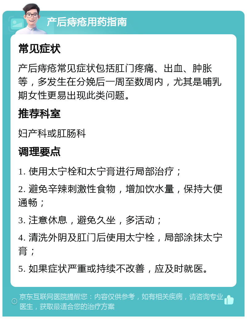 产后痔疮用药指南 常见症状 产后痔疮常见症状包括肛门疼痛、出血、肿胀等，多发生在分娩后一周至数周内，尤其是哺乳期女性更易出现此类问题。 推荐科室 妇产科或肛肠科 调理要点 1. 使用太宁栓和太宁膏进行局部治疗； 2. 避免辛辣刺激性食物，增加饮水量，保持大便通畅； 3. 注意休息，避免久坐，多活动； 4. 清洗外阴及肛门后使用太宁栓，局部涂抹太宁膏； 5. 如果症状严重或持续不改善，应及时就医。