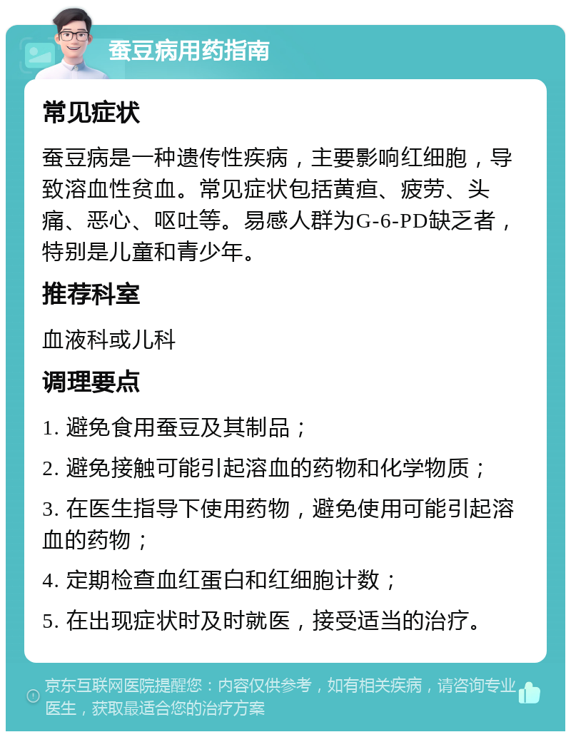 蚕豆病用药指南 常见症状 蚕豆病是一种遗传性疾病，主要影响红细胞，导致溶血性贫血。常见症状包括黄疸、疲劳、头痛、恶心、呕吐等。易感人群为G-6-PD缺乏者，特别是儿童和青少年。 推荐科室 血液科或儿科 调理要点 1. 避免食用蚕豆及其制品； 2. 避免接触可能引起溶血的药物和化学物质； 3. 在医生指导下使用药物，避免使用可能引起溶血的药物； 4. 定期检查血红蛋白和红细胞计数； 5. 在出现症状时及时就医，接受适当的治疗。