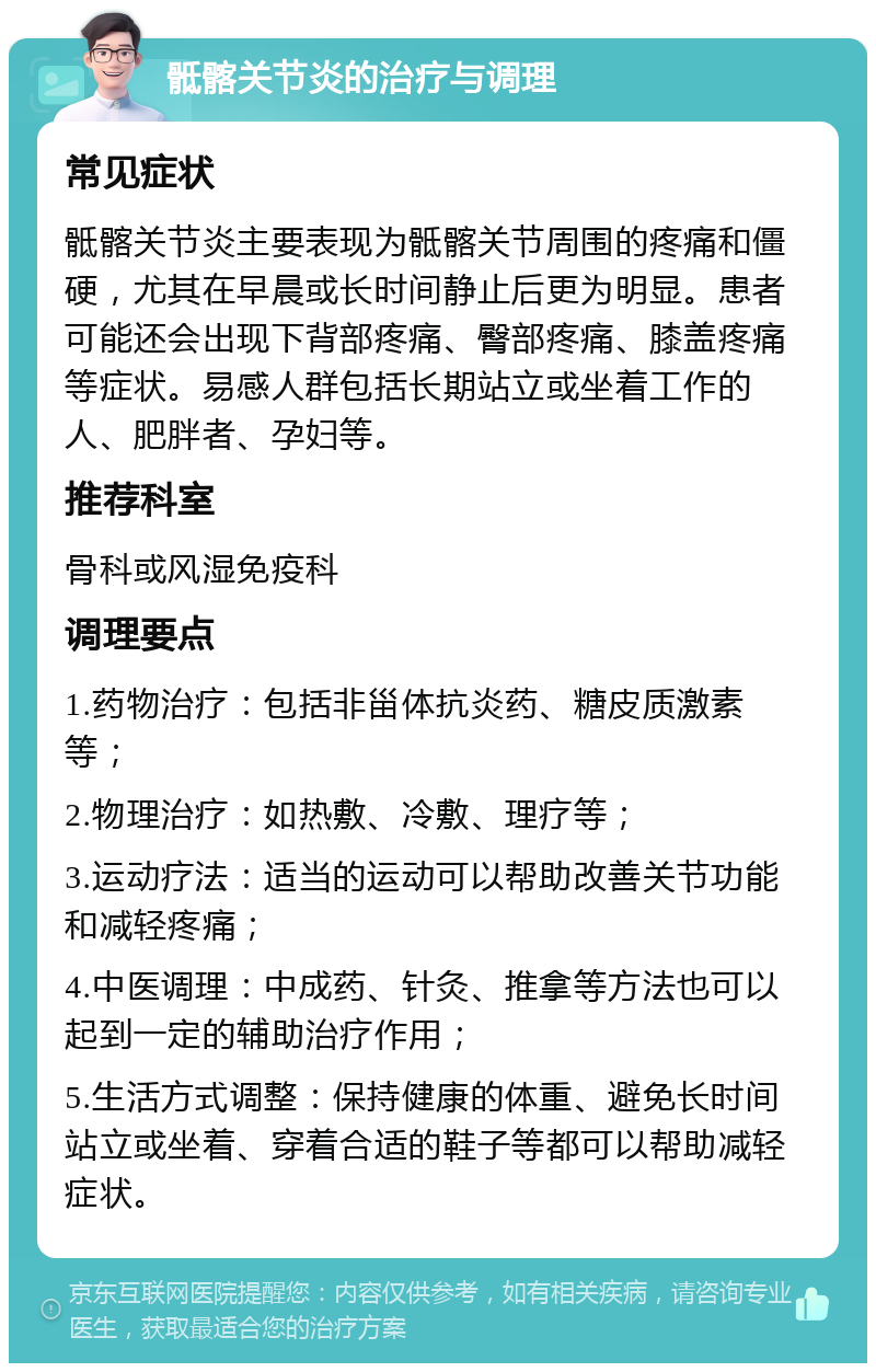 骶髂关节炎的治疗与调理 常见症状 骶髂关节炎主要表现为骶髂关节周围的疼痛和僵硬，尤其在早晨或长时间静止后更为明显。患者可能还会出现下背部疼痛、臀部疼痛、膝盖疼痛等症状。易感人群包括长期站立或坐着工作的人、肥胖者、孕妇等。 推荐科室 骨科或风湿免疫科 调理要点 1.药物治疗：包括非甾体抗炎药、糖皮质激素等； 2.物理治疗：如热敷、冷敷、理疗等； 3.运动疗法：适当的运动可以帮助改善关节功能和减轻疼痛； 4.中医调理：中成药、针灸、推拿等方法也可以起到一定的辅助治疗作用； 5.生活方式调整：保持健康的体重、避免长时间站立或坐着、穿着合适的鞋子等都可以帮助减轻症状。