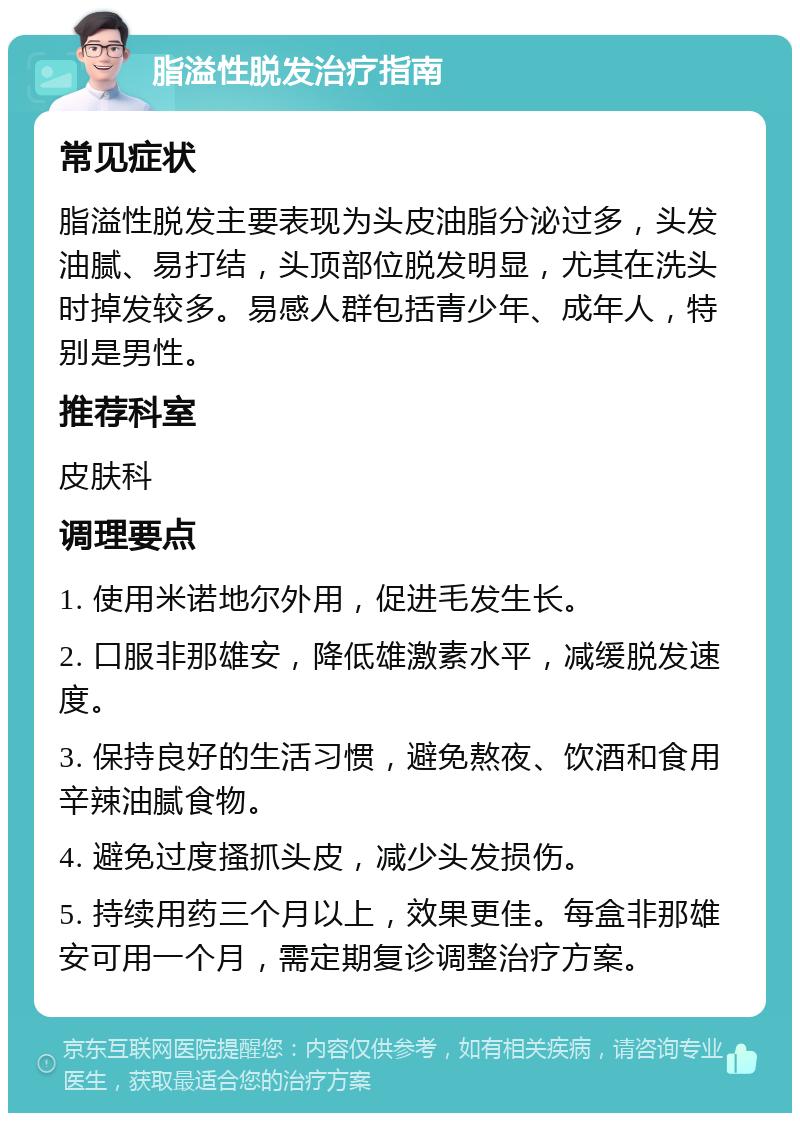 脂溢性脱发治疗指南 常见症状 脂溢性脱发主要表现为头皮油脂分泌过多，头发油腻、易打结，头顶部位脱发明显，尤其在洗头时掉发较多。易感人群包括青少年、成年人，特别是男性。 推荐科室 皮肤科 调理要点 1. 使用米诺地尔外用，促进毛发生长。 2. 口服非那雄安，降低雄激素水平，减缓脱发速度。 3. 保持良好的生活习惯，避免熬夜、饮酒和食用辛辣油腻食物。 4. 避免过度搔抓头皮，减少头发损伤。 5. 持续用药三个月以上，效果更佳。每盒非那雄安可用一个月，需定期复诊调整治疗方案。