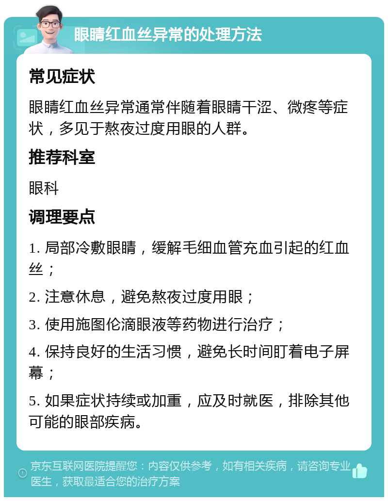 眼睛红血丝异常的处理方法 常见症状 眼睛红血丝异常通常伴随着眼睛干涩、微疼等症状，多见于熬夜过度用眼的人群。 推荐科室 眼科 调理要点 1. 局部冷敷眼睛，缓解毛细血管充血引起的红血丝； 2. 注意休息，避免熬夜过度用眼； 3. 使用施图伦滴眼液等药物进行治疗； 4. 保持良好的生活习惯，避免长时间盯着电子屏幕； 5. 如果症状持续或加重，应及时就医，排除其他可能的眼部疾病。