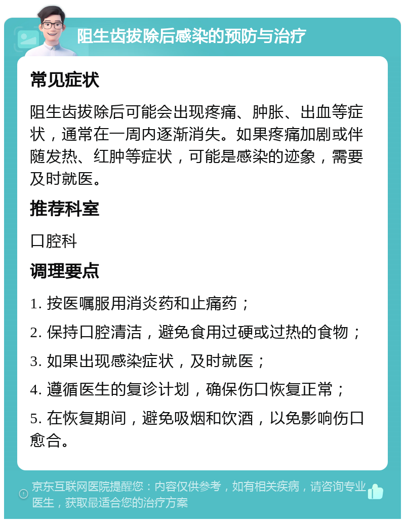 阻生齿拔除后感染的预防与治疗 常见症状 阻生齿拔除后可能会出现疼痛、肿胀、出血等症状，通常在一周内逐渐消失。如果疼痛加剧或伴随发热、红肿等症状，可能是感染的迹象，需要及时就医。 推荐科室 口腔科 调理要点 1. 按医嘱服用消炎药和止痛药； 2. 保持口腔清洁，避免食用过硬或过热的食物； 3. 如果出现感染症状，及时就医； 4. 遵循医生的复诊计划，确保伤口恢复正常； 5. 在恢复期间，避免吸烟和饮酒，以免影响伤口愈合。