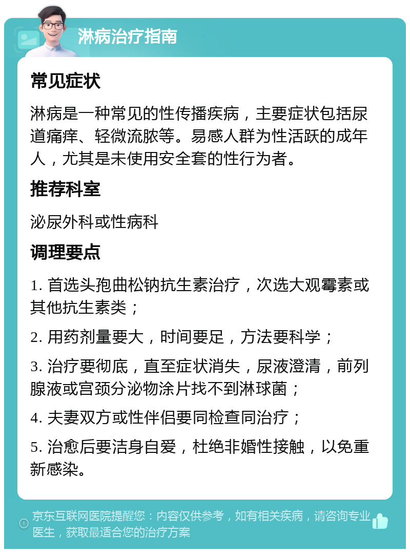 淋病治疗指南 常见症状 淋病是一种常见的性传播疾病，主要症状包括尿道痛痒、轻微流脓等。易感人群为性活跃的成年人，尤其是未使用安全套的性行为者。 推荐科室 泌尿外科或性病科 调理要点 1. 首选头孢曲松钠抗生素治疗，次选大观霉素或其他抗生素类； 2. 用药剂量要大，时间要足，方法要科学； 3. 治疗要彻底，直至症状消失，尿液澄清，前列腺液或宫颈分泌物涂片找不到淋球菌； 4. 夫妻双方或性伴侣要同检查同治疗； 5. 治愈后要洁身自爱，杜绝非婚性接触，以免重新感染。