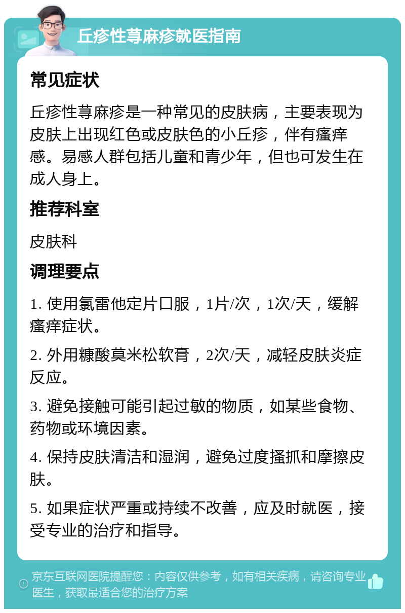 丘疹性荨麻疹就医指南 常见症状 丘疹性荨麻疹是一种常见的皮肤病，主要表现为皮肤上出现红色或皮肤色的小丘疹，伴有瘙痒感。易感人群包括儿童和青少年，但也可发生在成人身上。 推荐科室 皮肤科 调理要点 1. 使用氯雷他定片口服，1片/次，1次/天，缓解瘙痒症状。 2. 外用糠酸莫米松软膏，2次/天，减轻皮肤炎症反应。 3. 避免接触可能引起过敏的物质，如某些食物、药物或环境因素。 4. 保持皮肤清洁和湿润，避免过度搔抓和摩擦皮肤。 5. 如果症状严重或持续不改善，应及时就医，接受专业的治疗和指导。