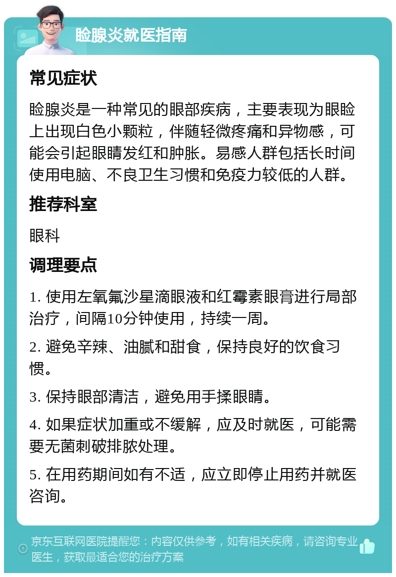 睑腺炎就医指南 常见症状 睑腺炎是一种常见的眼部疾病，主要表现为眼睑上出现白色小颗粒，伴随轻微疼痛和异物感，可能会引起眼睛发红和肿胀。易感人群包括长时间使用电脑、不良卫生习惯和免疫力较低的人群。 推荐科室 眼科 调理要点 1. 使用左氧氟沙星滴眼液和红霉素眼膏进行局部治疗，间隔10分钟使用，持续一周。 2. 避免辛辣、油腻和甜食，保持良好的饮食习惯。 3. 保持眼部清洁，避免用手揉眼睛。 4. 如果症状加重或不缓解，应及时就医，可能需要无菌刺破排脓处理。 5. 在用药期间如有不适，应立即停止用药并就医咨询。