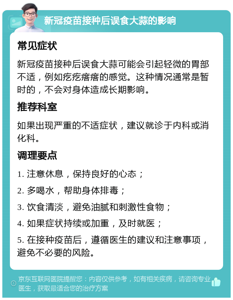 新冠疫苗接种后误食大蒜的影响 常见症状 新冠疫苗接种后误食大蒜可能会引起轻微的胃部不适，例如疙疙瘩瘩的感觉。这种情况通常是暂时的，不会对身体造成长期影响。 推荐科室 如果出现严重的不适症状，建议就诊于内科或消化科。 调理要点 1. 注意休息，保持良好的心态； 2. 多喝水，帮助身体排毒； 3. 饮食清淡，避免油腻和刺激性食物； 4. 如果症状持续或加重，及时就医； 5. 在接种疫苗后，遵循医生的建议和注意事项，避免不必要的风险。