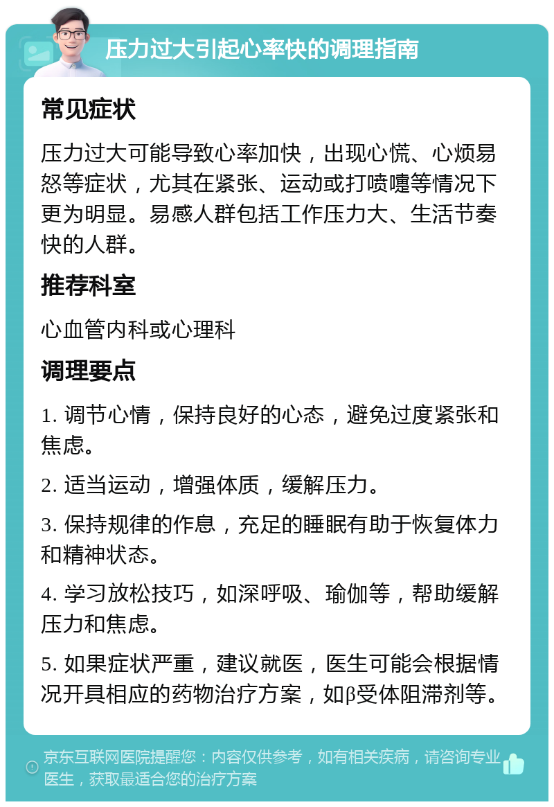 压力过大引起心率快的调理指南 常见症状 压力过大可能导致心率加快，出现心慌、心烦易怒等症状，尤其在紧张、运动或打喷嚏等情况下更为明显。易感人群包括工作压力大、生活节奏快的人群。 推荐科室 心血管内科或心理科 调理要点 1. 调节心情，保持良好的心态，避免过度紧张和焦虑。 2. 适当运动，增强体质，缓解压力。 3. 保持规律的作息，充足的睡眠有助于恢复体力和精神状态。 4. 学习放松技巧，如深呼吸、瑜伽等，帮助缓解压力和焦虑。 5. 如果症状严重，建议就医，医生可能会根据情况开具相应的药物治疗方案，如β受体阻滞剂等。