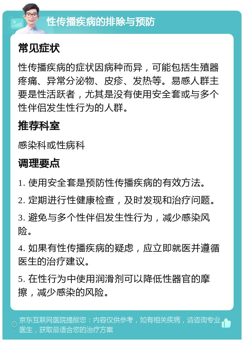 性传播疾病的排除与预防 常见症状 性传播疾病的症状因病种而异，可能包括生殖器疼痛、异常分泌物、皮疹、发热等。易感人群主要是性活跃者，尤其是没有使用安全套或与多个性伴侣发生性行为的人群。 推荐科室 感染科或性病科 调理要点 1. 使用安全套是预防性传播疾病的有效方法。 2. 定期进行性健康检查，及时发现和治疗问题。 3. 避免与多个性伴侣发生性行为，减少感染风险。 4. 如果有性传播疾病的疑虑，应立即就医并遵循医生的治疗建议。 5. 在性行为中使用润滑剂可以降低性器官的摩擦，减少感染的风险。