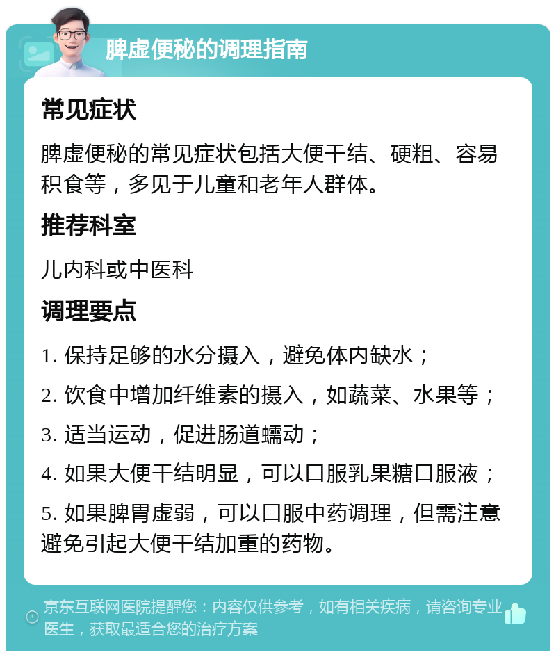 脾虚便秘的调理指南 常见症状 脾虚便秘的常见症状包括大便干结、硬粗、容易积食等，多见于儿童和老年人群体。 推荐科室 儿内科或中医科 调理要点 1. 保持足够的水分摄入，避免体内缺水； 2. 饮食中增加纤维素的摄入，如蔬菜、水果等； 3. 适当运动，促进肠道蠕动； 4. 如果大便干结明显，可以口服乳果糖口服液； 5. 如果脾胃虚弱，可以口服中药调理，但需注意避免引起大便干结加重的药物。