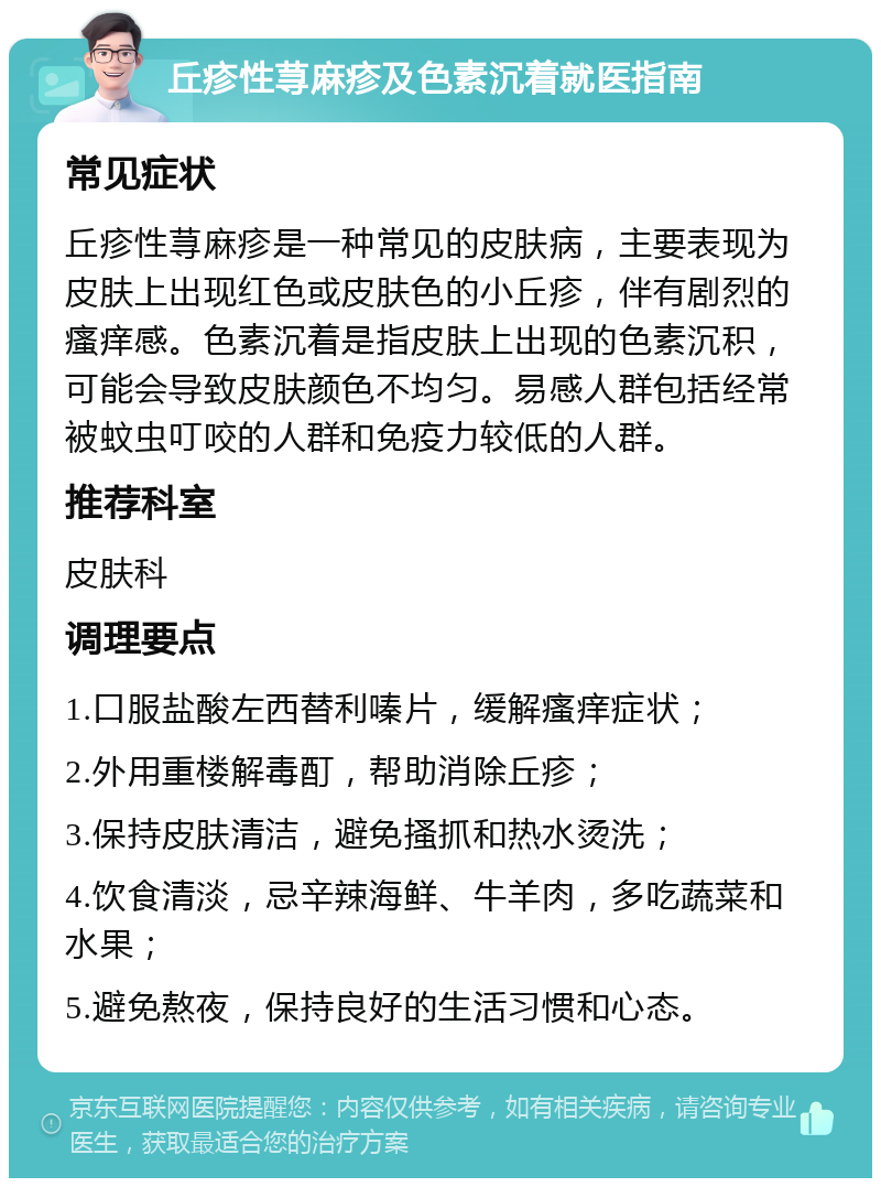 丘疹性荨麻疹及色素沉着就医指南 常见症状 丘疹性荨麻疹是一种常见的皮肤病，主要表现为皮肤上出现红色或皮肤色的小丘疹，伴有剧烈的瘙痒感。色素沉着是指皮肤上出现的色素沉积，可能会导致皮肤颜色不均匀。易感人群包括经常被蚊虫叮咬的人群和免疫力较低的人群。 推荐科室 皮肤科 调理要点 1.口服盐酸左西替利嗪片，缓解瘙痒症状； 2.外用重楼解毒酊，帮助消除丘疹； 3.保持皮肤清洁，避免搔抓和热水烫洗； 4.饮食清淡，忌辛辣海鲜、牛羊肉，多吃蔬菜和水果； 5.避免熬夜，保持良好的生活习惯和心态。