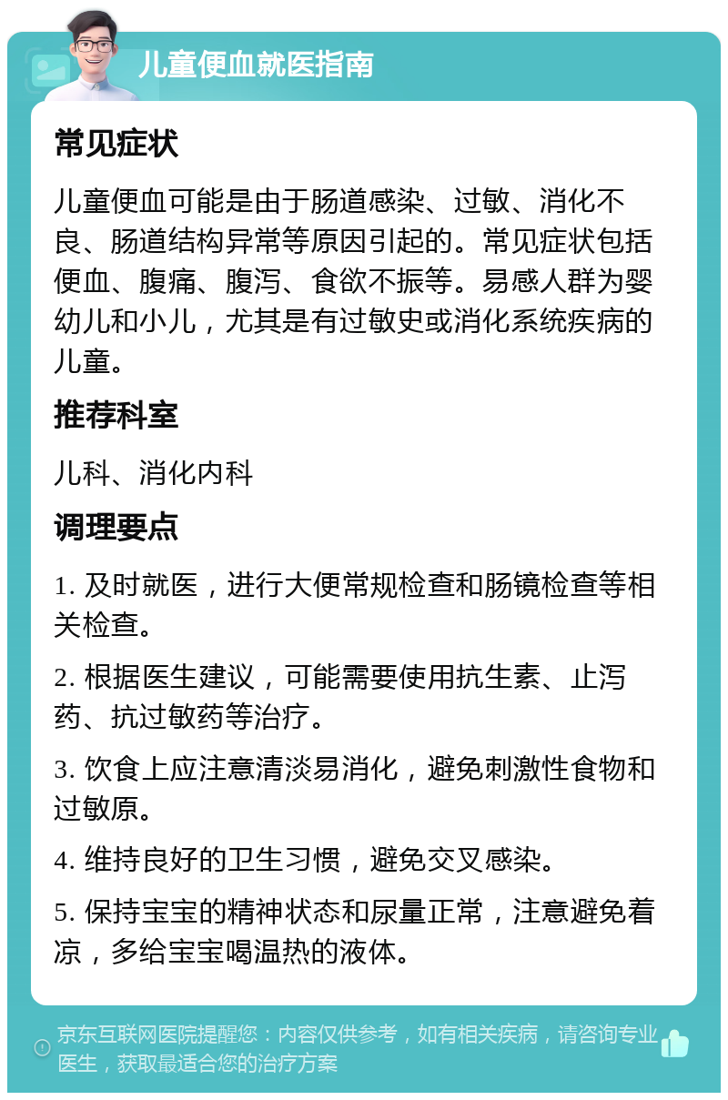 儿童便血就医指南 常见症状 儿童便血可能是由于肠道感染、过敏、消化不良、肠道结构异常等原因引起的。常见症状包括便血、腹痛、腹泻、食欲不振等。易感人群为婴幼儿和小儿，尤其是有过敏史或消化系统疾病的儿童。 推荐科室 儿科、消化内科 调理要点 1. 及时就医，进行大便常规检查和肠镜检查等相关检查。 2. 根据医生建议，可能需要使用抗生素、止泻药、抗过敏药等治疗。 3. 饮食上应注意清淡易消化，避免刺激性食物和过敏原。 4. 维持良好的卫生习惯，避免交叉感染。 5. 保持宝宝的精神状态和尿量正常，注意避免着凉，多给宝宝喝温热的液体。