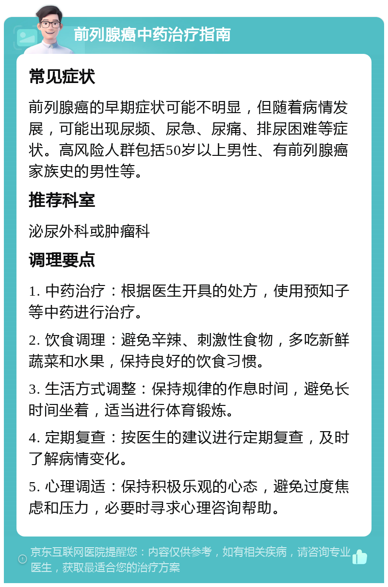 前列腺癌中药治疗指南 常见症状 前列腺癌的早期症状可能不明显，但随着病情发展，可能出现尿频、尿急、尿痛、排尿困难等症状。高风险人群包括50岁以上男性、有前列腺癌家族史的男性等。 推荐科室 泌尿外科或肿瘤科 调理要点 1. 中药治疗：根据医生开具的处方，使用预知子等中药进行治疗。 2. 饮食调理：避免辛辣、刺激性食物，多吃新鲜蔬菜和水果，保持良好的饮食习惯。 3. 生活方式调整：保持规律的作息时间，避免长时间坐着，适当进行体育锻炼。 4. 定期复查：按医生的建议进行定期复查，及时了解病情变化。 5. 心理调适：保持积极乐观的心态，避免过度焦虑和压力，必要时寻求心理咨询帮助。