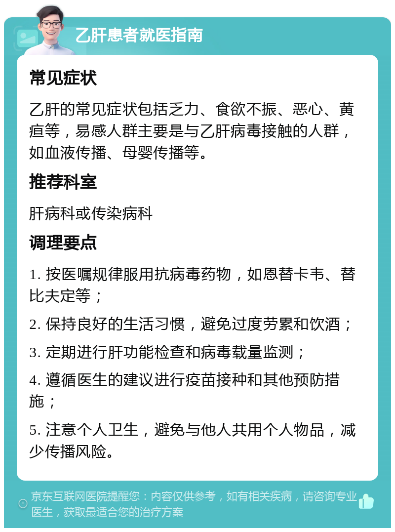 乙肝患者就医指南 常见症状 乙肝的常见症状包括乏力、食欲不振、恶心、黄疸等，易感人群主要是与乙肝病毒接触的人群，如血液传播、母婴传播等。 推荐科室 肝病科或传染病科 调理要点 1. 按医嘱规律服用抗病毒药物，如恩替卡韦、替比夫定等； 2. 保持良好的生活习惯，避免过度劳累和饮酒； 3. 定期进行肝功能检查和病毒载量监测； 4. 遵循医生的建议进行疫苗接种和其他预防措施； 5. 注意个人卫生，避免与他人共用个人物品，减少传播风险。