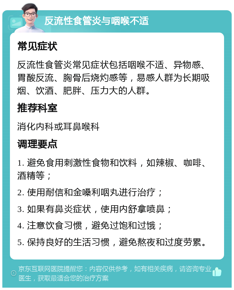 反流性食管炎与咽喉不适 常见症状 反流性食管炎常见症状包括咽喉不适、异物感、胃酸反流、胸骨后烧灼感等，易感人群为长期吸烟、饮酒、肥胖、压力大的人群。 推荐科室 消化内科或耳鼻喉科 调理要点 1. 避免食用刺激性食物和饮料，如辣椒、咖啡、酒精等； 2. 使用耐信和金嗓利咽丸进行治疗； 3. 如果有鼻炎症状，使用内舒拿喷鼻； 4. 注意饮食习惯，避免过饱和过饿； 5. 保持良好的生活习惯，避免熬夜和过度劳累。