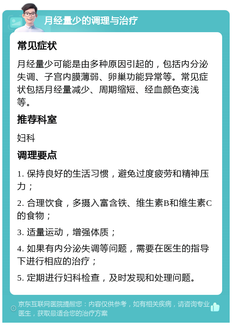 月经量少的调理与治疗 常见症状 月经量少可能是由多种原因引起的，包括内分泌失调、子宫内膜薄弱、卵巢功能异常等。常见症状包括月经量减少、周期缩短、经血颜色变浅等。 推荐科室 妇科 调理要点 1. 保持良好的生活习惯，避免过度疲劳和精神压力； 2. 合理饮食，多摄入富含铁、维生素B和维生素C的食物； 3. 适量运动，增强体质； 4. 如果有内分泌失调等问题，需要在医生的指导下进行相应的治疗； 5. 定期进行妇科检查，及时发现和处理问题。