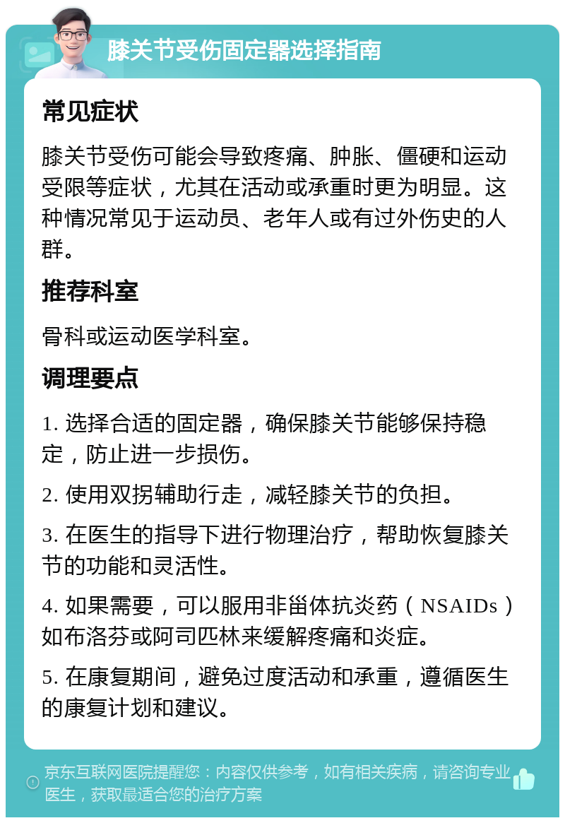 膝关节受伤固定器选择指南 常见症状 膝关节受伤可能会导致疼痛、肿胀、僵硬和运动受限等症状，尤其在活动或承重时更为明显。这种情况常见于运动员、老年人或有过外伤史的人群。 推荐科室 骨科或运动医学科室。 调理要点 1. 选择合适的固定器，确保膝关节能够保持稳定，防止进一步损伤。 2. 使用双拐辅助行走，减轻膝关节的负担。 3. 在医生的指导下进行物理治疗，帮助恢复膝关节的功能和灵活性。 4. 如果需要，可以服用非甾体抗炎药（NSAIDs）如布洛芬或阿司匹林来缓解疼痛和炎症。 5. 在康复期间，避免过度活动和承重，遵循医生的康复计划和建议。