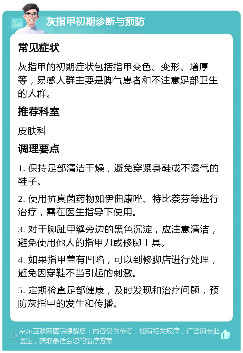 灰指甲初期诊断与预防 常见症状 灰指甲的初期症状包括指甲变色、变形、增厚等，易感人群主要是脚气患者和不注意足部卫生的人群。 推荐科室 皮肤科 调理要点 1. 保持足部清洁干燥，避免穿紧身鞋或不透气的鞋子。 2. 使用抗真菌药物如伊曲康唑、特比萘芬等进行治疗，需在医生指导下使用。 3. 对于脚趾甲缝旁边的黑色沉淀，应注意清洁，避免使用他人的指甲刀或修脚工具。 4. 如果指甲盖有凹陷，可以到修脚店进行处理，避免因穿鞋不当引起的刺激。 5. 定期检查足部健康，及时发现和治疗问题，预防灰指甲的发生和传播。