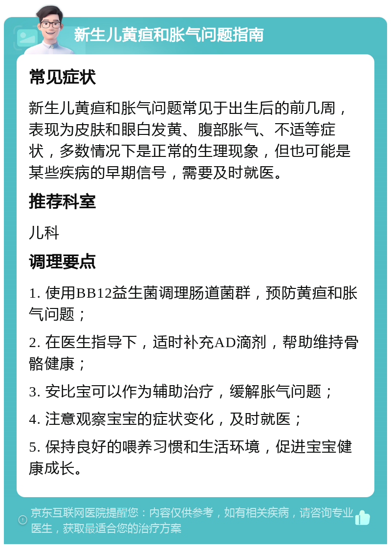 新生儿黄疸和胀气问题指南 常见症状 新生儿黄疸和胀气问题常见于出生后的前几周，表现为皮肤和眼白发黄、腹部胀气、不适等症状，多数情况下是正常的生理现象，但也可能是某些疾病的早期信号，需要及时就医。 推荐科室 儿科 调理要点 1. 使用BB12益生菌调理肠道菌群，预防黄疸和胀气问题； 2. 在医生指导下，适时补充AD滴剂，帮助维持骨骼健康； 3. 安比宝可以作为辅助治疗，缓解胀气问题； 4. 注意观察宝宝的症状变化，及时就医； 5. 保持良好的喂养习惯和生活环境，促进宝宝健康成长。