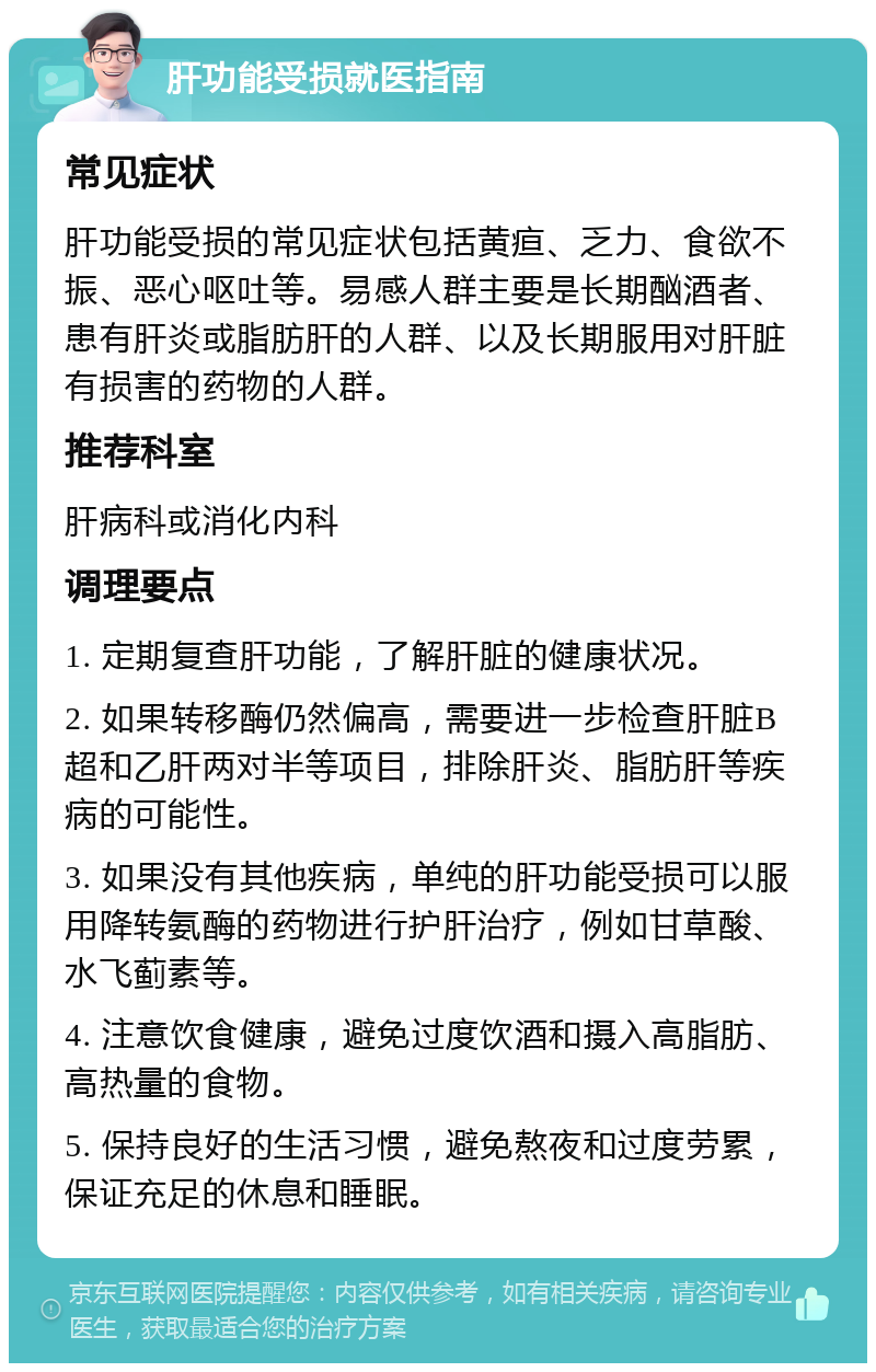 肝功能受损就医指南 常见症状 肝功能受损的常见症状包括黄疸、乏力、食欲不振、恶心呕吐等。易感人群主要是长期酗酒者、患有肝炎或脂肪肝的人群、以及长期服用对肝脏有损害的药物的人群。 推荐科室 肝病科或消化内科 调理要点 1. 定期复查肝功能，了解肝脏的健康状况。 2. 如果转移酶仍然偏高，需要进一步检查肝脏B超和乙肝两对半等项目，排除肝炎、脂肪肝等疾病的可能性。 3. 如果没有其他疾病，单纯的肝功能受损可以服用降转氨酶的药物进行护肝治疗，例如甘草酸、水飞蓟素等。 4. 注意饮食健康，避免过度饮酒和摄入高脂肪、高热量的食物。 5. 保持良好的生活习惯，避免熬夜和过度劳累，保证充足的休息和睡眠。