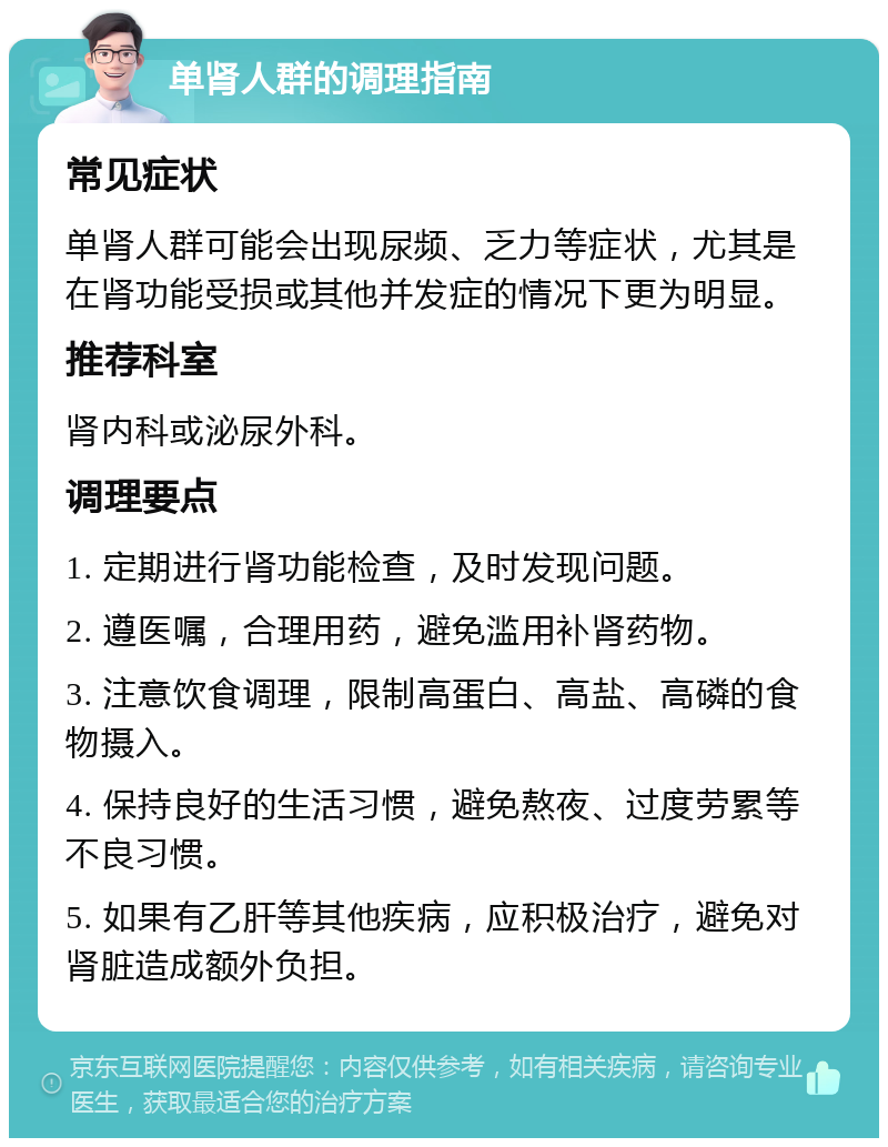 单肾人群的调理指南 常见症状 单肾人群可能会出现尿频、乏力等症状，尤其是在肾功能受损或其他并发症的情况下更为明显。 推荐科室 肾内科或泌尿外科。 调理要点 1. 定期进行肾功能检查，及时发现问题。 2. 遵医嘱，合理用药，避免滥用补肾药物。 3. 注意饮食调理，限制高蛋白、高盐、高磷的食物摄入。 4. 保持良好的生活习惯，避免熬夜、过度劳累等不良习惯。 5. 如果有乙肝等其他疾病，应积极治疗，避免对肾脏造成额外负担。