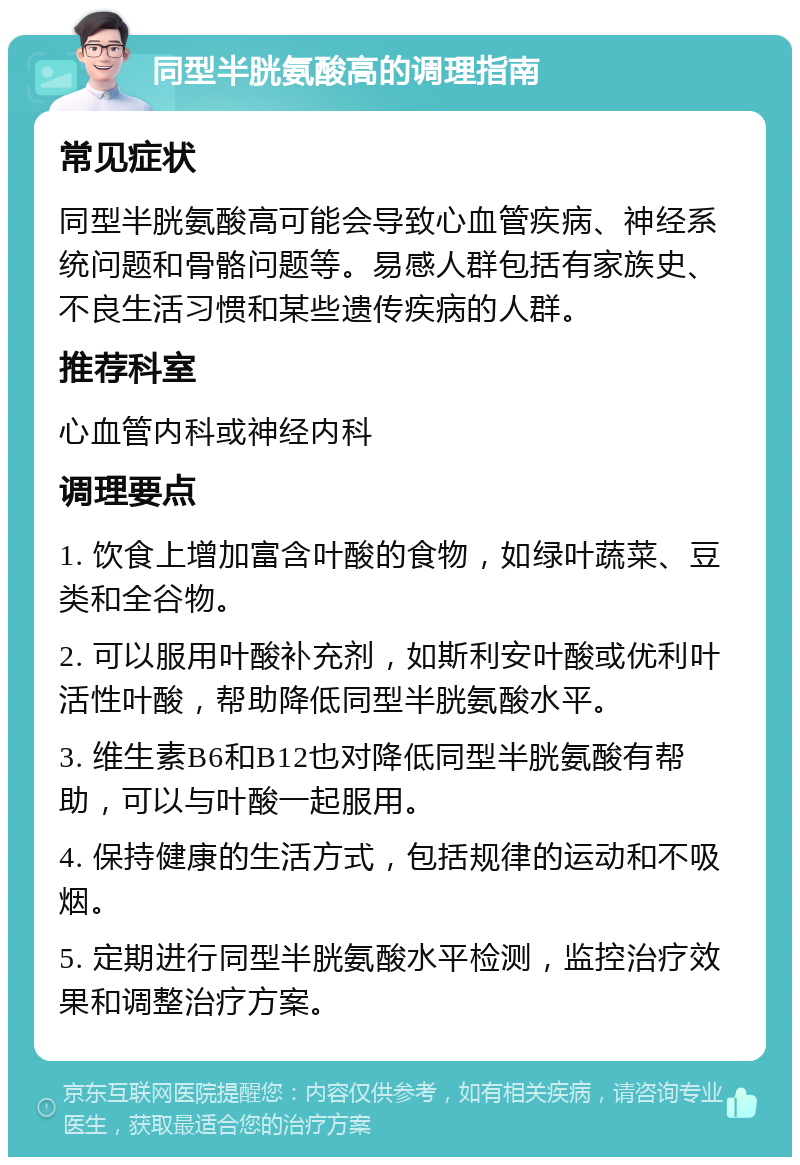 同型半胱氨酸高的调理指南 常见症状 同型半胱氨酸高可能会导致心血管疾病、神经系统问题和骨骼问题等。易感人群包括有家族史、不良生活习惯和某些遗传疾病的人群。 推荐科室 心血管内科或神经内科 调理要点 1. 饮食上增加富含叶酸的食物，如绿叶蔬菜、豆类和全谷物。 2. 可以服用叶酸补充剂，如斯利安叶酸或优利叶活性叶酸，帮助降低同型半胱氨酸水平。 3. 维生素B6和B12也对降低同型半胱氨酸有帮助，可以与叶酸一起服用。 4. 保持健康的生活方式，包括规律的运动和不吸烟。 5. 定期进行同型半胱氨酸水平检测，监控治疗效果和调整治疗方案。