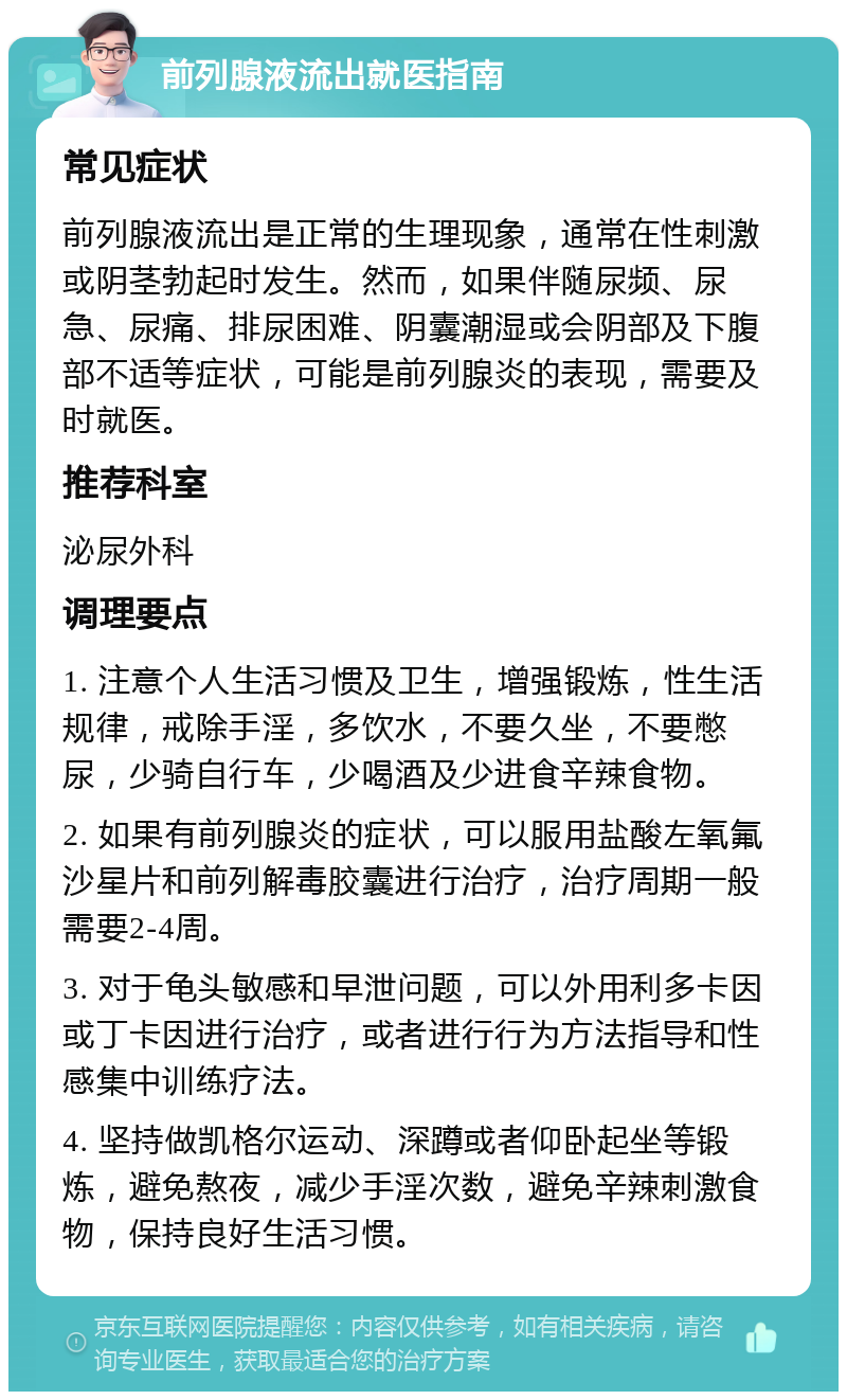 前列腺液流出就医指南 常见症状 前列腺液流出是正常的生理现象，通常在性刺激或阴茎勃起时发生。然而，如果伴随尿频、尿急、尿痛、排尿困难、阴囊潮湿或会阴部及下腹部不适等症状，可能是前列腺炎的表现，需要及时就医。 推荐科室 泌尿外科 调理要点 1. 注意个人生活习惯及卫生，增强锻炼，性生活规律，戒除手淫，多饮水，不要久坐，不要憋尿，少骑自行车，少喝酒及少进食辛辣食物。 2. 如果有前列腺炎的症状，可以服用盐酸左氧氟沙星片和前列解毒胶囊进行治疗，治疗周期一般需要2-4周。 3. 对于龟头敏感和早泄问题，可以外用利多卡因或丁卡因进行治疗，或者进行行为方法指导和性感集中训练疗法。 4. 坚持做凯格尔运动、深蹲或者仰卧起坐等锻炼，避免熬夜，减少手淫次数，避免辛辣刺激食物，保持良好生活习惯。