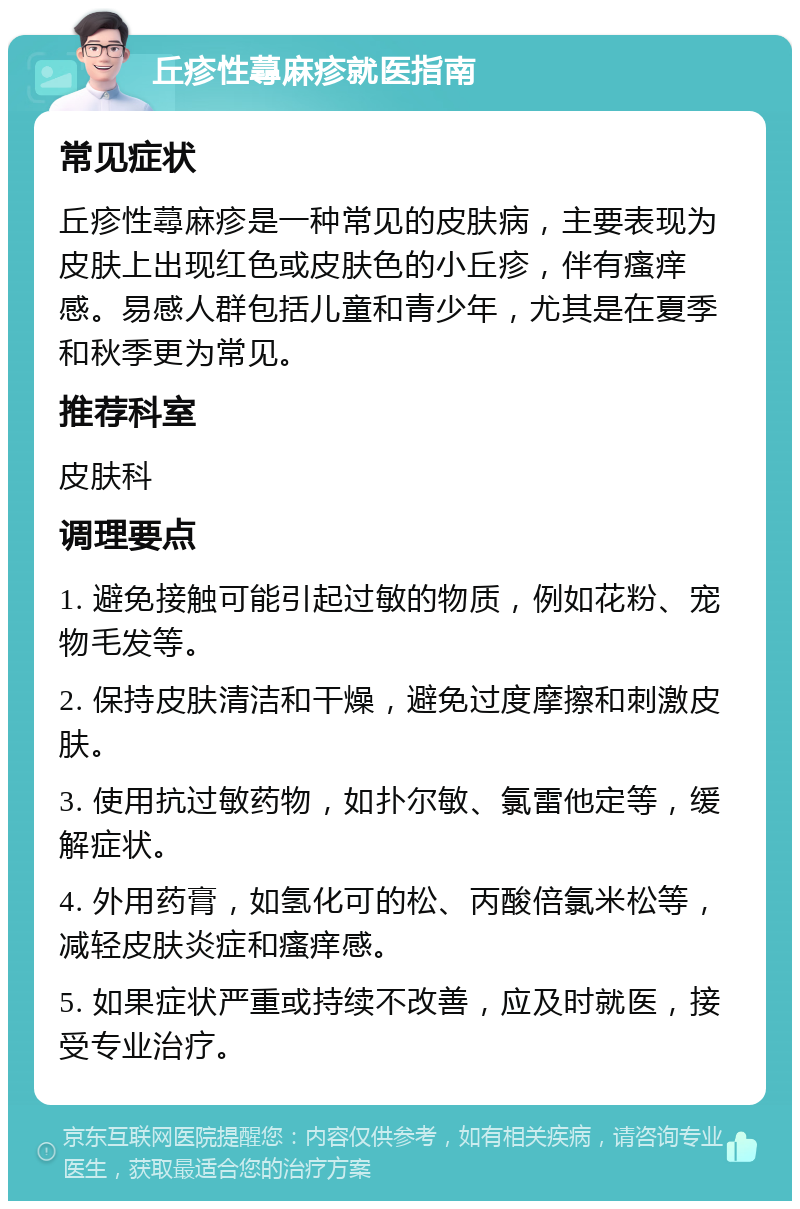 丘疹性蕁麻疹就医指南 常见症状 丘疹性蕁麻疹是一种常见的皮肤病，主要表现为皮肤上出现红色或皮肤色的小丘疹，伴有瘙痒感。易感人群包括儿童和青少年，尤其是在夏季和秋季更为常见。 推荐科室 皮肤科 调理要点 1. 避免接触可能引起过敏的物质，例如花粉、宠物毛发等。 2. 保持皮肤清洁和干燥，避免过度摩擦和刺激皮肤。 3. 使用抗过敏药物，如扑尔敏、氯雷他定等，缓解症状。 4. 外用药膏，如氢化可的松、丙酸倍氯米松等，减轻皮肤炎症和瘙痒感。 5. 如果症状严重或持续不改善，应及时就医，接受专业治疗。