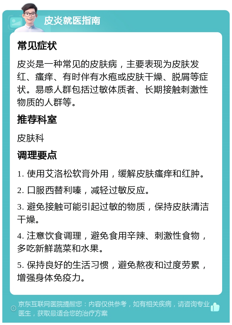 皮炎就医指南 常见症状 皮炎是一种常见的皮肤病，主要表现为皮肤发红、瘙痒、有时伴有水疱或皮肤干燥、脱屑等症状。易感人群包括过敏体质者、长期接触刺激性物质的人群等。 推荐科室 皮肤科 调理要点 1. 使用艾洛松软膏外用，缓解皮肤瘙痒和红肿。 2. 口服西替利嗪，减轻过敏反应。 3. 避免接触可能引起过敏的物质，保持皮肤清洁干燥。 4. 注意饮食调理，避免食用辛辣、刺激性食物，多吃新鲜蔬菜和水果。 5. 保持良好的生活习惯，避免熬夜和过度劳累，增强身体免疫力。