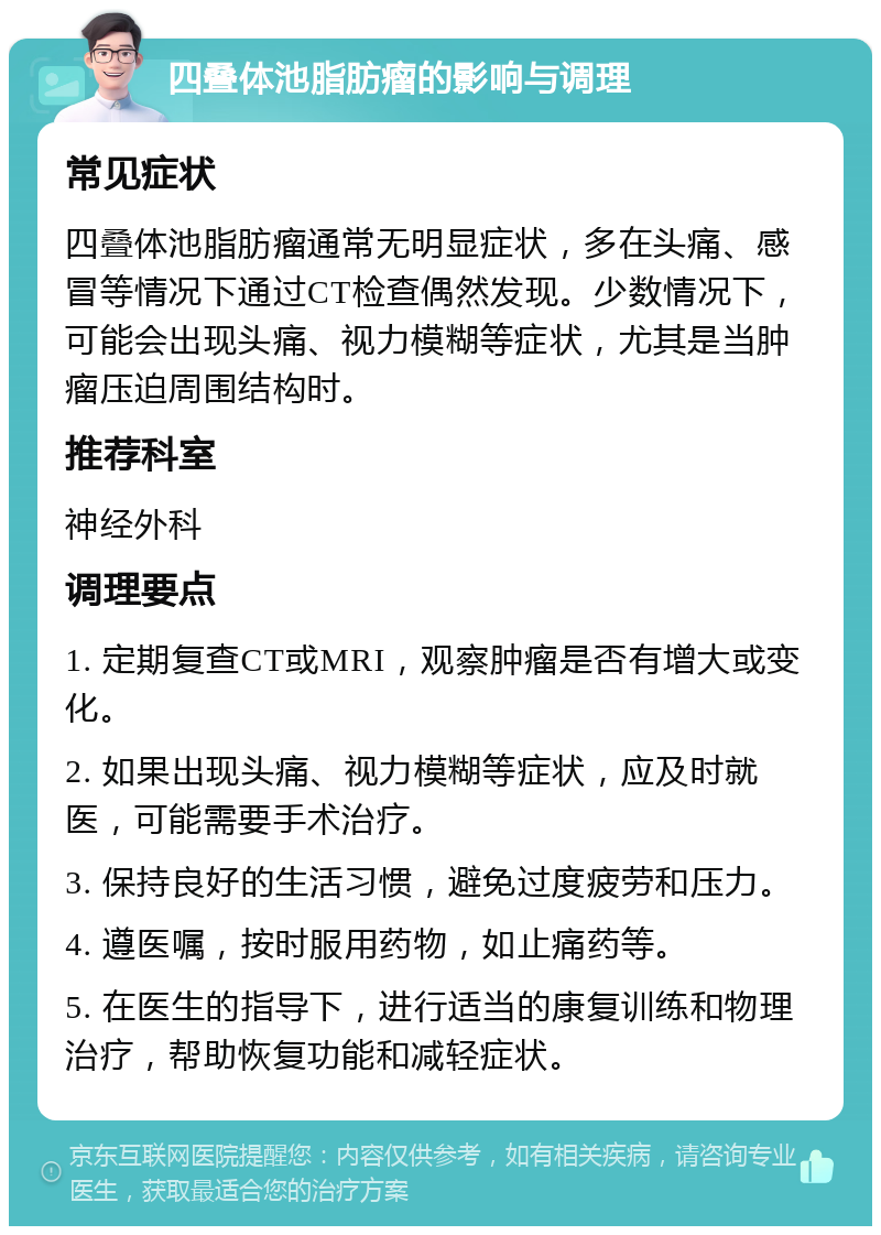 四叠体池脂肪瘤的影响与调理 常见症状 四叠体池脂肪瘤通常无明显症状，多在头痛、感冒等情况下通过CT检查偶然发现。少数情况下，可能会出现头痛、视力模糊等症状，尤其是当肿瘤压迫周围结构时。 推荐科室 神经外科 调理要点 1. 定期复查CT或MRI，观察肿瘤是否有增大或变化。 2. 如果出现头痛、视力模糊等症状，应及时就医，可能需要手术治疗。 3. 保持良好的生活习惯，避免过度疲劳和压力。 4. 遵医嘱，按时服用药物，如止痛药等。 5. 在医生的指导下，进行适当的康复训练和物理治疗，帮助恢复功能和减轻症状。