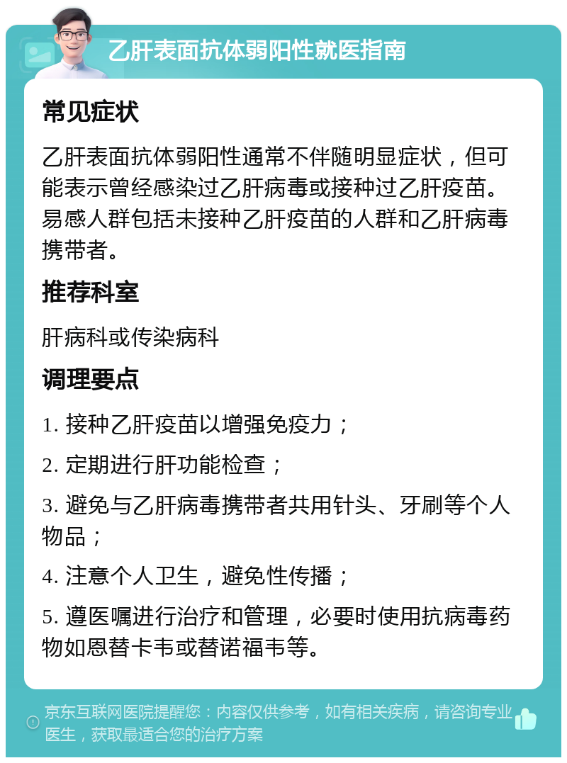 乙肝表面抗体弱阳性就医指南 常见症状 乙肝表面抗体弱阳性通常不伴随明显症状，但可能表示曾经感染过乙肝病毒或接种过乙肝疫苗。易感人群包括未接种乙肝疫苗的人群和乙肝病毒携带者。 推荐科室 肝病科或传染病科 调理要点 1. 接种乙肝疫苗以增强免疫力； 2. 定期进行肝功能检查； 3. 避免与乙肝病毒携带者共用针头、牙刷等个人物品； 4. 注意个人卫生，避免性传播； 5. 遵医嘱进行治疗和管理，必要时使用抗病毒药物如恩替卡韦或替诺福韦等。