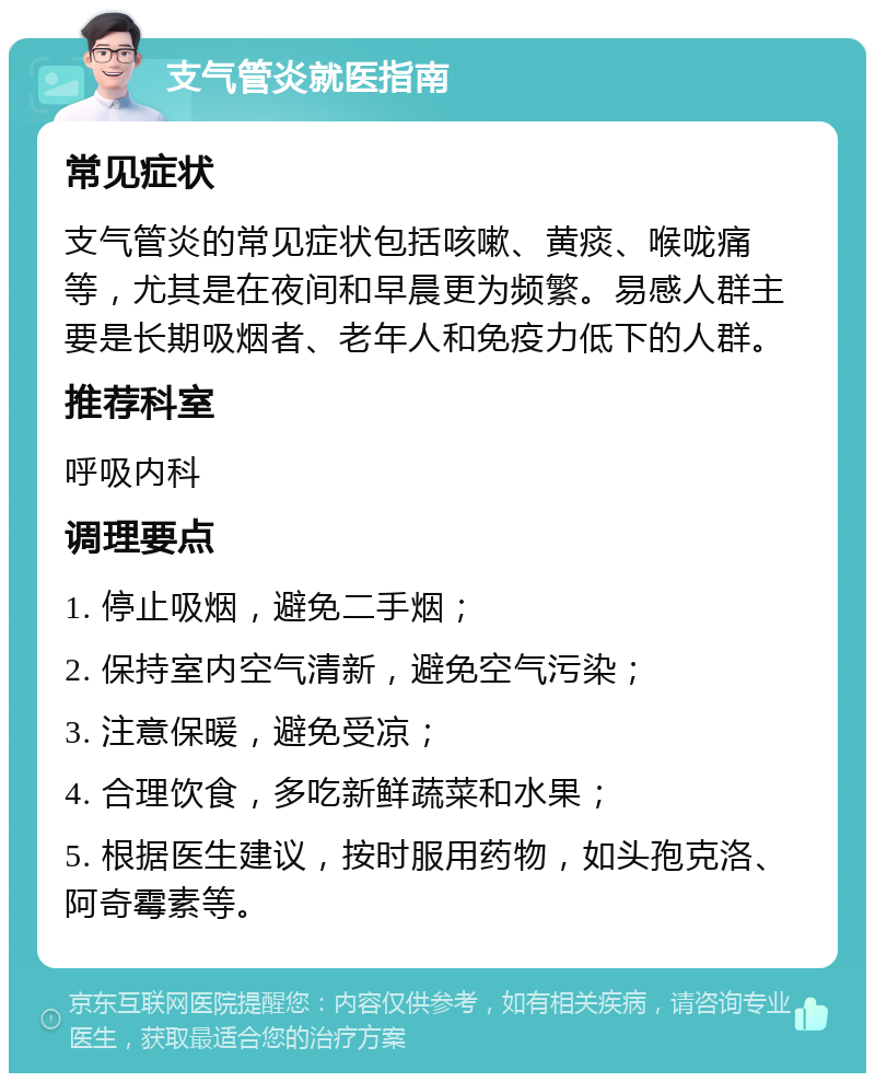 支气管炎就医指南 常见症状 支气管炎的常见症状包括咳嗽、黄痰、喉咙痛等，尤其是在夜间和早晨更为频繁。易感人群主要是长期吸烟者、老年人和免疫力低下的人群。 推荐科室 呼吸内科 调理要点 1. 停止吸烟，避免二手烟； 2. 保持室内空气清新，避免空气污染； 3. 注意保暖，避免受凉； 4. 合理饮食，多吃新鲜蔬菜和水果； 5. 根据医生建议，按时服用药物，如头孢克洛、阿奇霉素等。