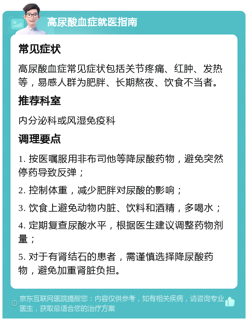 高尿酸血症就医指南 常见症状 高尿酸血症常见症状包括关节疼痛、红肿、发热等，易感人群为肥胖、长期熬夜、饮食不当者。 推荐科室 内分泌科或风湿免疫科 调理要点 1. 按医嘱服用非布司他等降尿酸药物，避免突然停药导致反弹； 2. 控制体重，减少肥胖对尿酸的影响； 3. 饮食上避免动物内脏、饮料和酒精，多喝水； 4. 定期复查尿酸水平，根据医生建议调整药物剂量； 5. 对于有肾结石的患者，需谨慎选择降尿酸药物，避免加重肾脏负担。