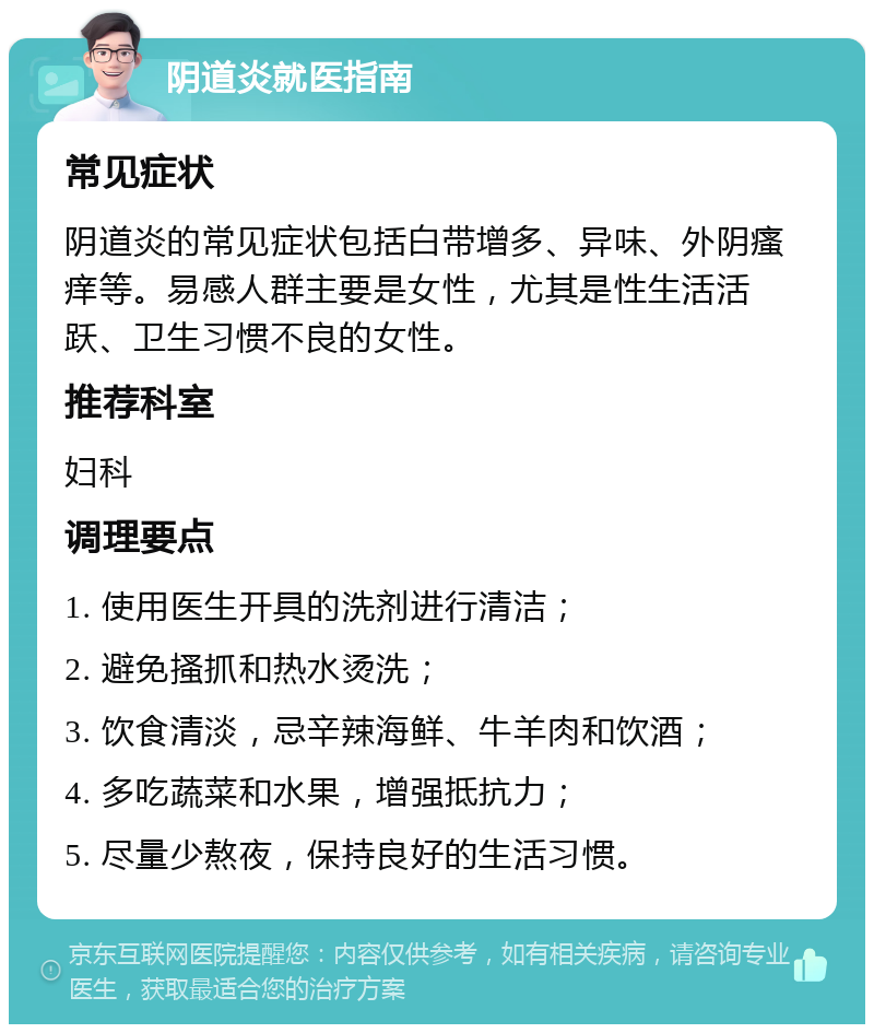 阴道炎就医指南 常见症状 阴道炎的常见症状包括白带增多、异味、外阴瘙痒等。易感人群主要是女性，尤其是性生活活跃、卫生习惯不良的女性。 推荐科室 妇科 调理要点 1. 使用医生开具的洗剂进行清洁； 2. 避免搔抓和热水烫洗； 3. 饮食清淡，忌辛辣海鲜、牛羊肉和饮酒； 4. 多吃蔬菜和水果，增强抵抗力； 5. 尽量少熬夜，保持良好的生活习惯。