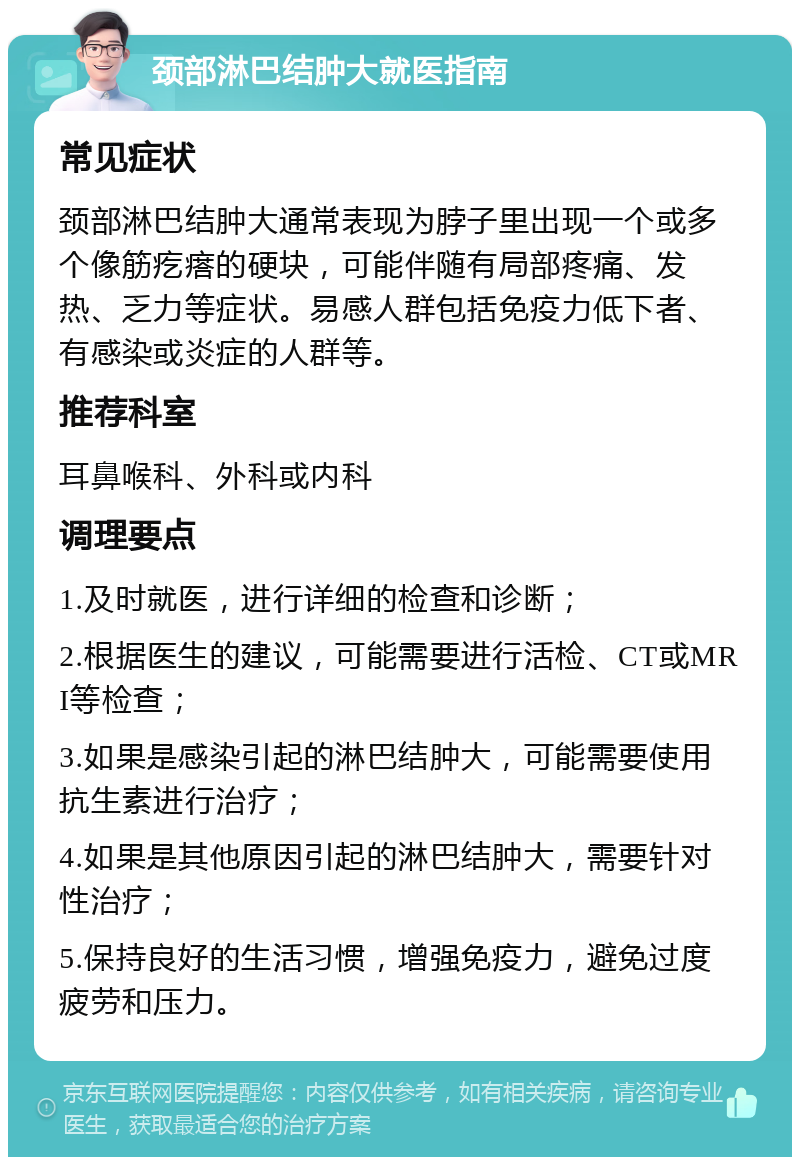 颈部淋巴结肿大就医指南 常见症状 颈部淋巴结肿大通常表现为脖子里出现一个或多个像筋疙瘩的硬块，可能伴随有局部疼痛、发热、乏力等症状。易感人群包括免疫力低下者、有感染或炎症的人群等。 推荐科室 耳鼻喉科、外科或内科 调理要点 1.及时就医，进行详细的检查和诊断； 2.根据医生的建议，可能需要进行活检、CT或MRI等检查； 3.如果是感染引起的淋巴结肿大，可能需要使用抗生素进行治疗； 4.如果是其他原因引起的淋巴结肿大，需要针对性治疗； 5.保持良好的生活习惯，增强免疫力，避免过度疲劳和压力。