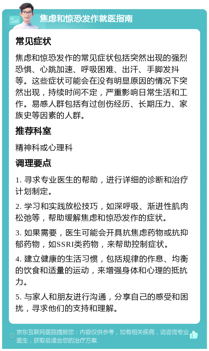 焦虑和惊恐发作就医指南 常见症状 焦虑和惊恐发作的常见症状包括突然出现的强烈恐惧、心跳加速、呼吸困难、出汗、手脚发抖等。这些症状可能会在没有明显原因的情况下突然出现，持续时间不定，严重影响日常生活和工作。易感人群包括有过创伤经历、长期压力、家族史等因素的人群。 推荐科室 精神科或心理科 调理要点 1. 寻求专业医生的帮助，进行详细的诊断和治疗计划制定。 2. 学习和实践放松技巧，如深呼吸、渐进性肌肉松弛等，帮助缓解焦虑和惊恐发作的症状。 3. 如果需要，医生可能会开具抗焦虑药物或抗抑郁药物，如SSRI类药物，来帮助控制症状。 4. 建立健康的生活习惯，包括规律的作息、均衡的饮食和适量的运动，来增强身体和心理的抵抗力。 5. 与家人和朋友进行沟通，分享自己的感受和困扰，寻求他们的支持和理解。