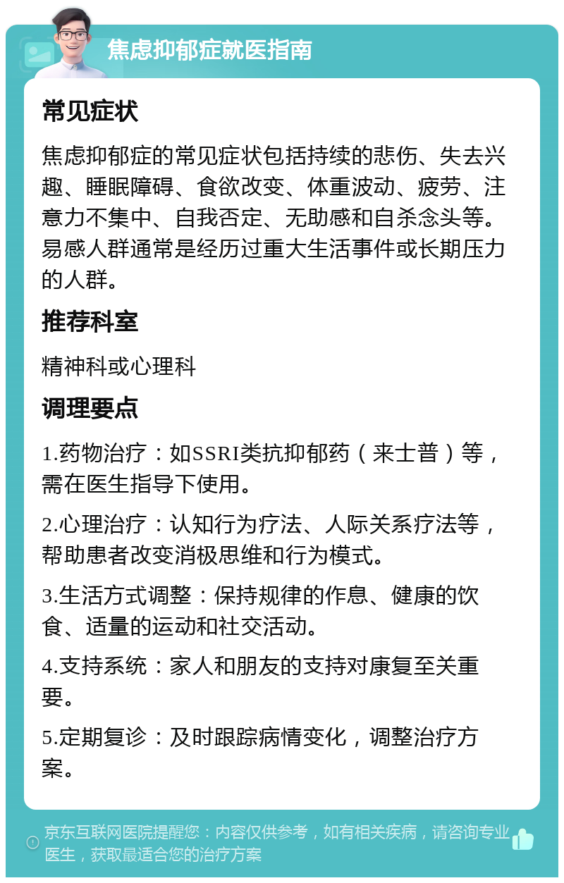 焦虑抑郁症就医指南 常见症状 焦虑抑郁症的常见症状包括持续的悲伤、失去兴趣、睡眠障碍、食欲改变、体重波动、疲劳、注意力不集中、自我否定、无助感和自杀念头等。易感人群通常是经历过重大生活事件或长期压力的人群。 推荐科室 精神科或心理科 调理要点 1.药物治疗：如SSRI类抗抑郁药（来士普）等，需在医生指导下使用。 2.心理治疗：认知行为疗法、人际关系疗法等，帮助患者改变消极思维和行为模式。 3.生活方式调整：保持规律的作息、健康的饮食、适量的运动和社交活动。 4.支持系统：家人和朋友的支持对康复至关重要。 5.定期复诊：及时跟踪病情变化，调整治疗方案。