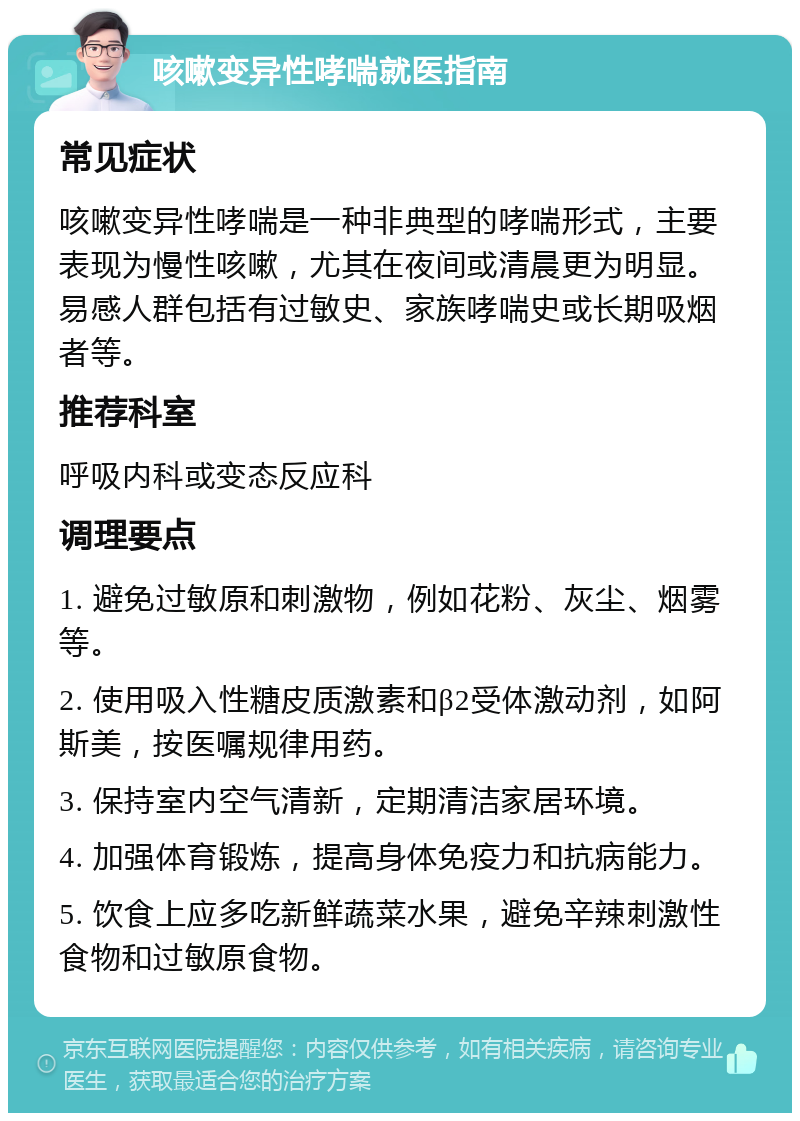 咳嗽变异性哮喘就医指南 常见症状 咳嗽变异性哮喘是一种非典型的哮喘形式，主要表现为慢性咳嗽，尤其在夜间或清晨更为明显。易感人群包括有过敏史、家族哮喘史或长期吸烟者等。 推荐科室 呼吸内科或变态反应科 调理要点 1. 避免过敏原和刺激物，例如花粉、灰尘、烟雾等。 2. 使用吸入性糖皮质激素和β2受体激动剂，如阿斯美，按医嘱规律用药。 3. 保持室内空气清新，定期清洁家居环境。 4. 加强体育锻炼，提高身体免疫力和抗病能力。 5. 饮食上应多吃新鲜蔬菜水果，避免辛辣刺激性食物和过敏原食物。