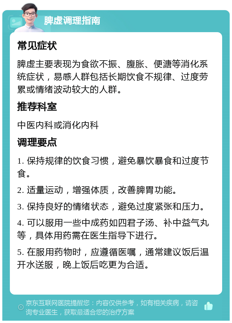 脾虚调理指南 常见症状 脾虚主要表现为食欲不振、腹胀、便溏等消化系统症状，易感人群包括长期饮食不规律、过度劳累或情绪波动较大的人群。 推荐科室 中医内科或消化内科 调理要点 1. 保持规律的饮食习惯，避免暴饮暴食和过度节食。 2. 适量运动，增强体质，改善脾胃功能。 3. 保持良好的情绪状态，避免过度紧张和压力。 4. 可以服用一些中成药如四君子汤、补中益气丸等，具体用药需在医生指导下进行。 5. 在服用药物时，应遵循医嘱，通常建议饭后温开水送服，晚上饭后吃更为合适。