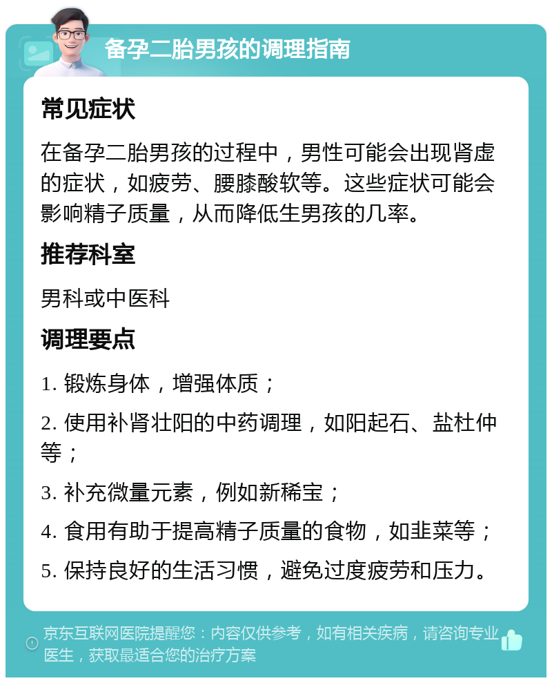 备孕二胎男孩的调理指南 常见症状 在备孕二胎男孩的过程中，男性可能会出现肾虚的症状，如疲劳、腰膝酸软等。这些症状可能会影响精子质量，从而降低生男孩的几率。 推荐科室 男科或中医科 调理要点 1. 锻炼身体，增强体质； 2. 使用补肾壮阳的中药调理，如阳起石、盐杜仲等； 3. 补充微量元素，例如新稀宝； 4. 食用有助于提高精子质量的食物，如韭菜等； 5. 保持良好的生活习惯，避免过度疲劳和压力。