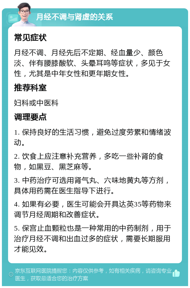 月经不调与肾虚的关系 常见症状 月经不调、月经先后不定期、经血量少、颜色淡、伴有腰膝酸软、头晕耳鸣等症状，多见于女性，尤其是中年女性和更年期女性。 推荐科室 妇科或中医科 调理要点 1. 保持良好的生活习惯，避免过度劳累和情绪波动。 2. 饮食上应注意补充营养，多吃一些补肾的食物，如黑豆、黑芝麻等。 3. 中药治疗可选用肾气丸、六味地黄丸等方剂，具体用药需在医生指导下进行。 4. 如果有必要，医生可能会开具达英35等药物来调节月经周期和改善症状。 5. 保宫止血颗粒也是一种常用的中药制剂，用于治疗月经不调和出血过多的症状，需要长期服用才能见效。