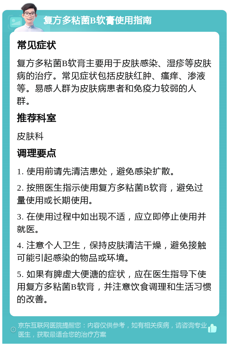 复方多粘菌B软膏使用指南 常见症状 复方多粘菌B软膏主要用于皮肤感染、湿疹等皮肤病的治疗。常见症状包括皮肤红肿、瘙痒、渗液等。易感人群为皮肤病患者和免疫力较弱的人群。 推荐科室 皮肤科 调理要点 1. 使用前请先清洁患处，避免感染扩散。 2. 按照医生指示使用复方多粘菌B软膏，避免过量使用或长期使用。 3. 在使用过程中如出现不适，应立即停止使用并就医。 4. 注意个人卫生，保持皮肤清洁干燥，避免接触可能引起感染的物品或环境。 5. 如果有脾虚大便溏的症状，应在医生指导下使用复方多粘菌B软膏，并注意饮食调理和生活习惯的改善。