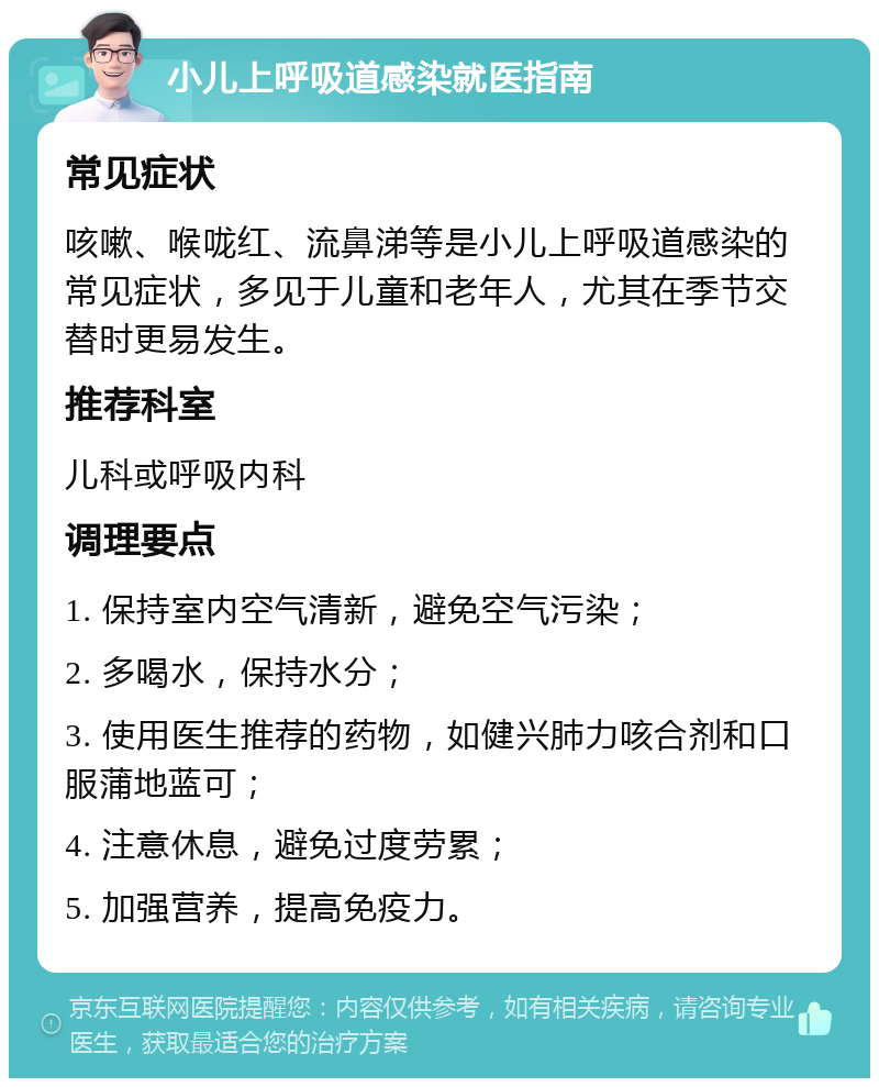 小儿上呼吸道感染就医指南 常见症状 咳嗽、喉咙红、流鼻涕等是小儿上呼吸道感染的常见症状，多见于儿童和老年人，尤其在季节交替时更易发生。 推荐科室 儿科或呼吸内科 调理要点 1. 保持室内空气清新，避免空气污染； 2. 多喝水，保持水分； 3. 使用医生推荐的药物，如健兴肺力咳合剂和口服蒲地蓝可； 4. 注意休息，避免过度劳累； 5. 加强营养，提高免疫力。