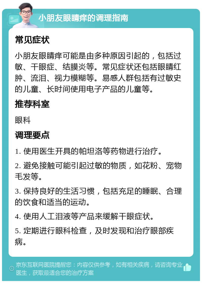 小朋友眼睛痒的调理指南 常见症状 小朋友眼睛痒可能是由多种原因引起的，包括过敏、干眼症、结膜炎等。常见症状还包括眼睛红肿、流泪、视力模糊等。易感人群包括有过敏史的儿童、长时间使用电子产品的儿童等。 推荐科室 眼科 调理要点 1. 使用医生开具的帕坦洛等药物进行治疗。 2. 避免接触可能引起过敏的物质，如花粉、宠物毛发等。 3. 保持良好的生活习惯，包括充足的睡眠、合理的饮食和适当的运动。 4. 使用人工泪液等产品来缓解干眼症状。 5. 定期进行眼科检查，及时发现和治疗眼部疾病。