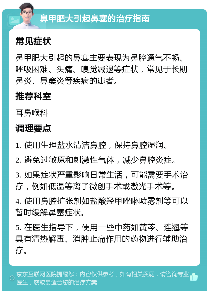 鼻甲肥大引起鼻塞的治疗指南 常见症状 鼻甲肥大引起的鼻塞主要表现为鼻腔通气不畅、呼吸困难、头痛、嗅觉减退等症状，常见于长期鼻炎、鼻窦炎等疾病的患者。 推荐科室 耳鼻喉科 调理要点 1. 使用生理盐水清洁鼻腔，保持鼻腔湿润。 2. 避免过敏原和刺激性气体，减少鼻腔炎症。 3. 如果症状严重影响日常生活，可能需要手术治疗，例如低温等离子微创手术或激光手术等。 4. 使用鼻腔扩张剂如盐酸羟甲唑啉喷雾剂等可以暂时缓解鼻塞症状。 5. 在医生指导下，使用一些中药如黄芩、连翘等具有清热解毒、消肿止痛作用的药物进行辅助治疗。