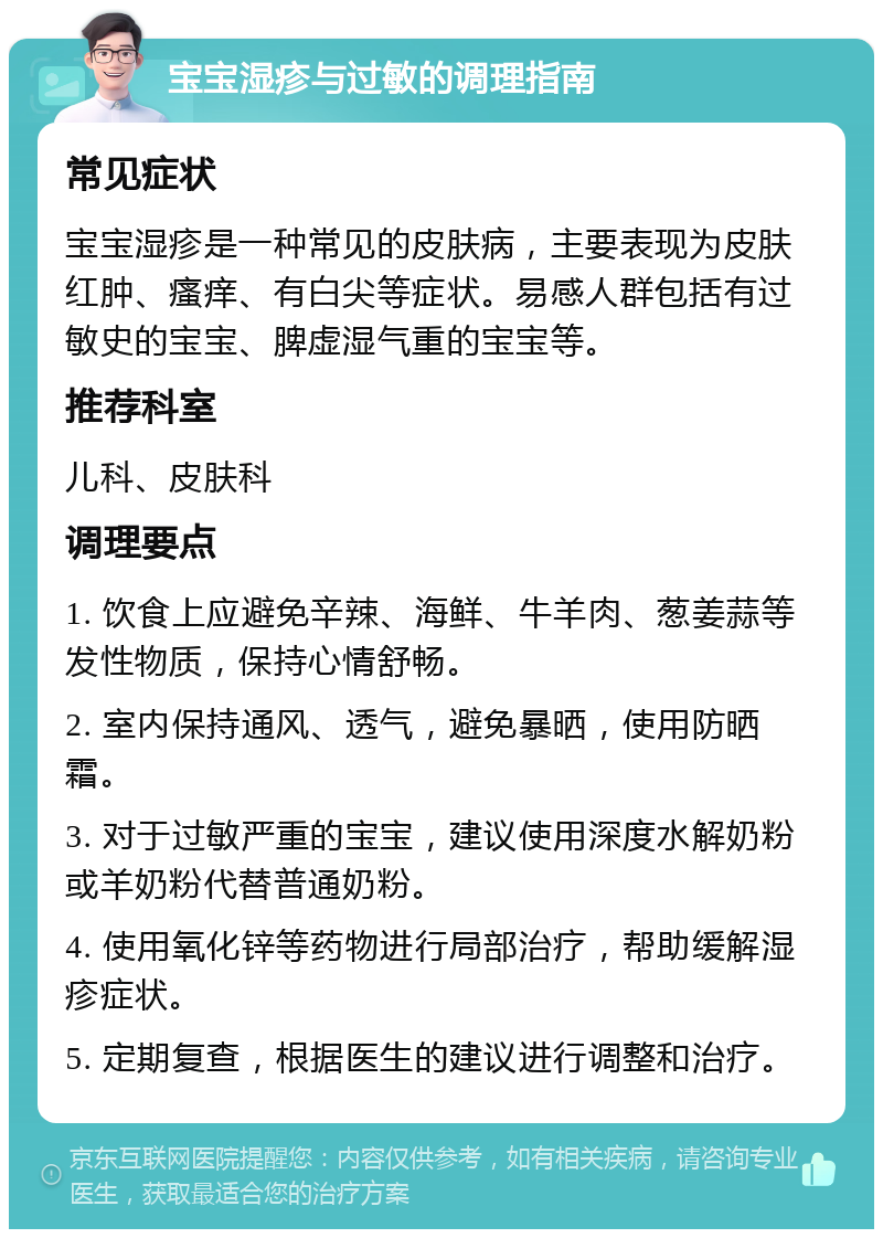 宝宝湿疹与过敏的调理指南 常见症状 宝宝湿疹是一种常见的皮肤病，主要表现为皮肤红肿、瘙痒、有白尖等症状。易感人群包括有过敏史的宝宝、脾虚湿气重的宝宝等。 推荐科室 儿科、皮肤科 调理要点 1. 饮食上应避免辛辣、海鲜、牛羊肉、葱姜蒜等发性物质，保持心情舒畅。 2. 室内保持通风、透气，避免暴晒，使用防晒霜。 3. 对于过敏严重的宝宝，建议使用深度水解奶粉或羊奶粉代替普通奶粉。 4. 使用氧化锌等药物进行局部治疗，帮助缓解湿疹症状。 5. 定期复查，根据医生的建议进行调整和治疗。